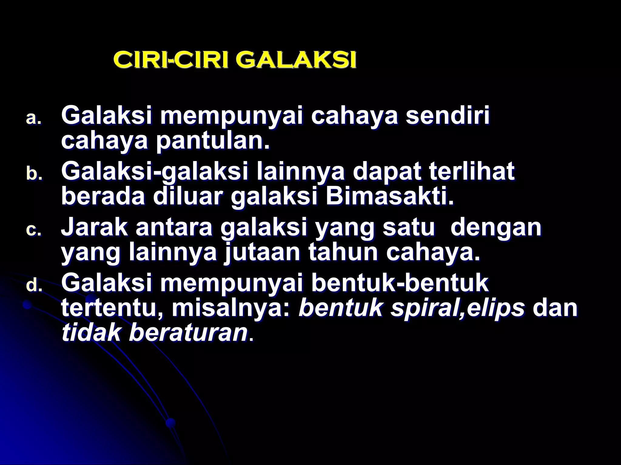 CIRI-CIRI GALAKSI 
a.Galaksi mempunyai cahaya sendiri cahaya pantulan. 
b.Galaksi-galaksi lainnya dapat terlihat berada diluar galaksi Bimasakti. 
c.Jarak antara galaksi yang satu dengan yang lainnya jutaan tahun cahaya. 
d.Galaksi mempunyai bentuk-bentuk tertentu, misalnya: bentuk spiral,elips dan tidak beraturan.  