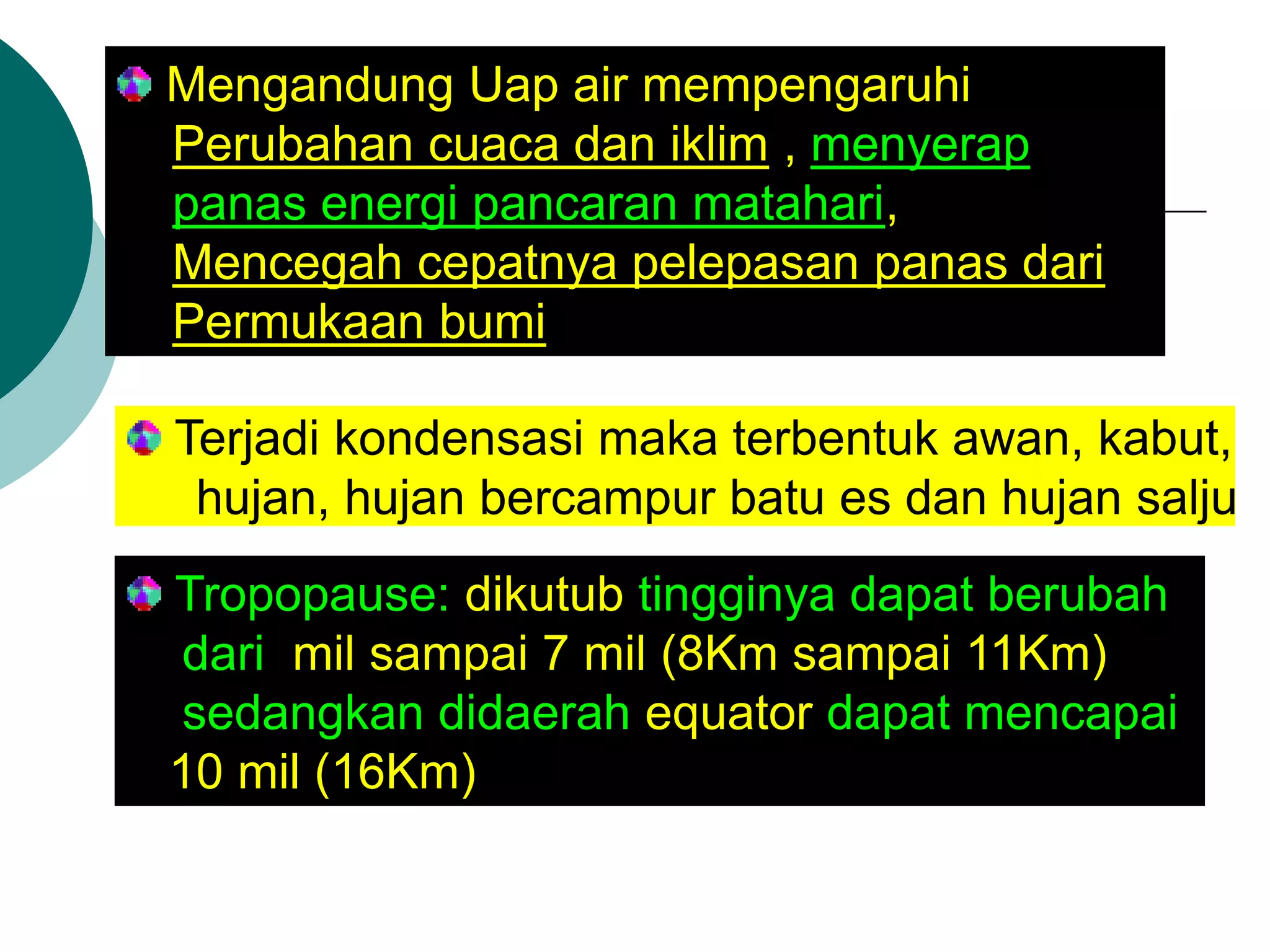 Mengandung Uap air mempengaruhi Perubahan cuaca dan iklim , menyerap panas energi pancaran matahari, Mencegah cepatnya pelepasan panas dari Permukaan bumi Terjadi kondensasi maka terbentuk awan, kabut, hujan, hujan bercampur batu es dan hujan salju Tropopause: dikutub tingginya dapat berubah dari mil sampai 7 mil (8Km sampai 11Km) sedangkan didaerah equator dapat mencapai 10 mil (16Km)  