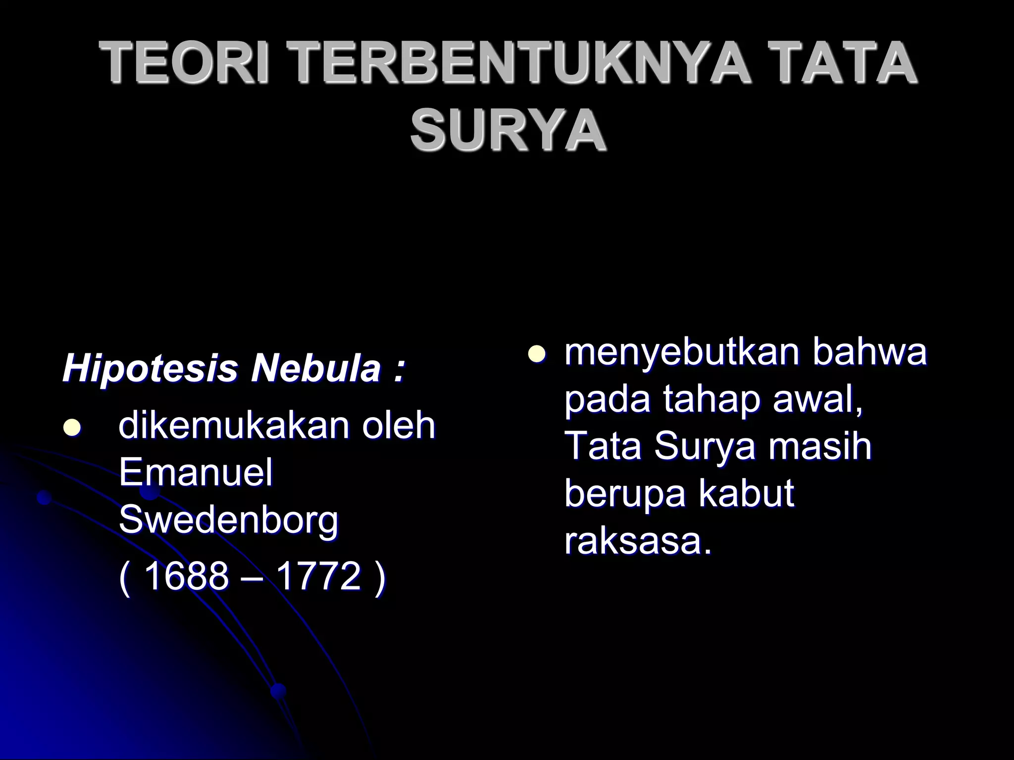 TEORI TERBENTUKNYA TATA SURYA 
Hipotesis Nebula : 
dikemukakan oleh Emanuel Swedenborg 
( 1688 – 1772 ) 
menyebutkan bahwa pada tahap awal, Tata Surya masih berupa kabut raksasa.  