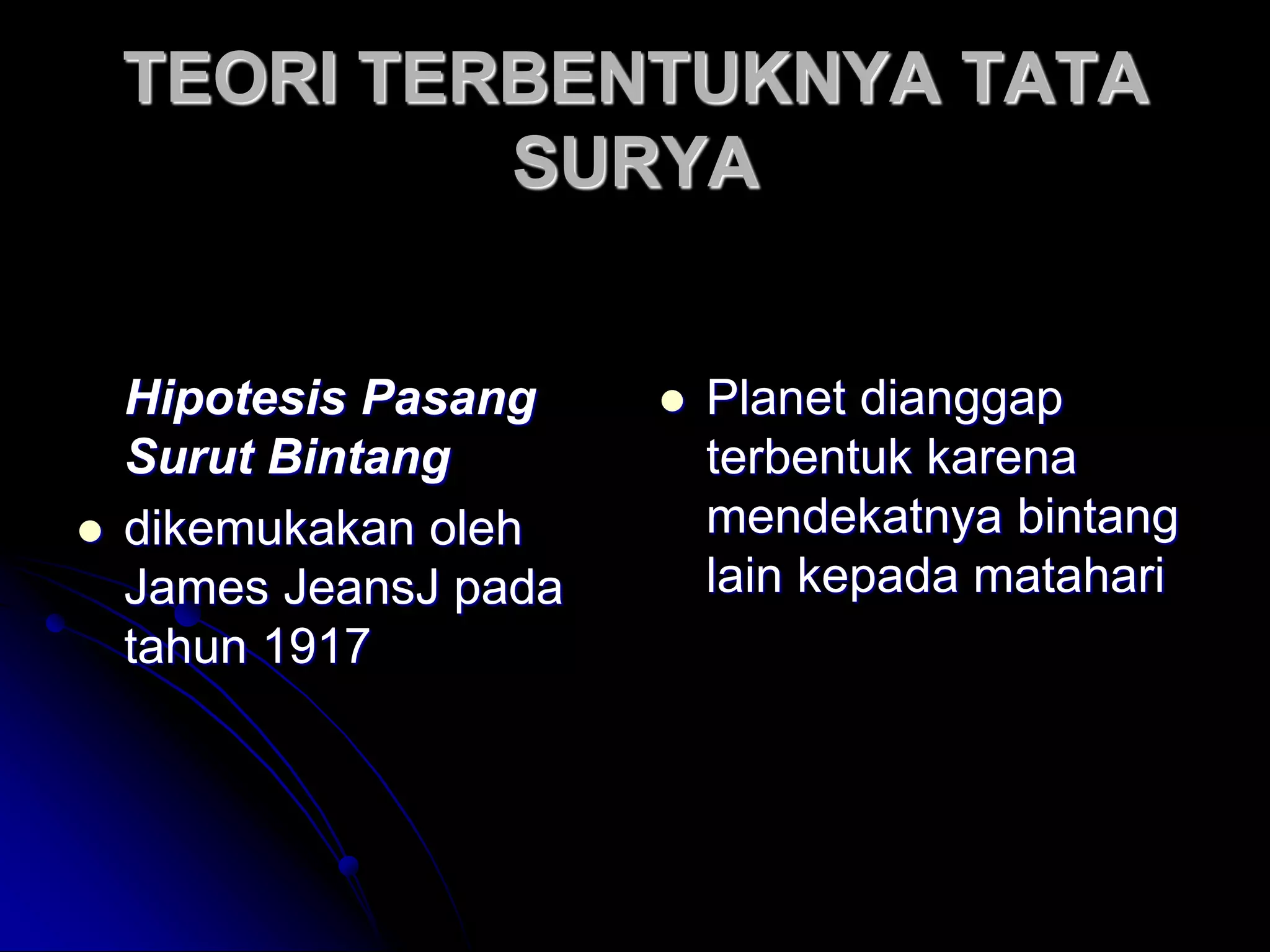 TEORI TERBENTUKNYA TATA SURYA 
Hipotesis Pasang Surut Bintang 
dikemukakan oleh James JeansJ pada tahun 1917 
Planet dianggap terbentuk karena mendekatnya bintang lain kepada matahari  