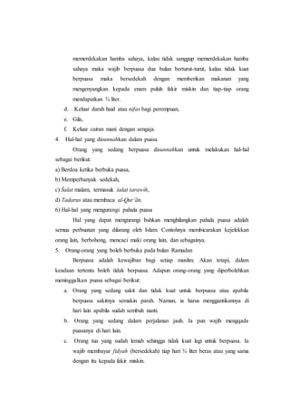 memerdekakan hamba sahaya, kalau tidak sanggup memerdekakan hamba
sahaya maka wajib berpuasa dua bulan berturut-turut, kalau tidak kuat
berpuasa maka bersedekah dengan memberikan makanan yang
mengenyangkan kepada enam puluh fakir miskin dan tiap-tiap orang
mendapatkan ¾ liter.
d. Keluar darah haid atau nifas bagi perempuan,
e. Gila,
f. Keluar cairan mani dengan sengaja.
4. Hal-hal yang disunnahkan dalam puasa
Orang yang sedang berpuasa disunnahkan untuk melakukan hal-hal
sebagai berikut:
a) Berdoa ketika berbuka puasa,
b) Memperbanyak sedekah,
c) Śalat malam, termasuk śalat tarawih,
d) Tadarus atau membaca al-Qur’ān.
6) Hal-hal yang mengurangi pahala puasa
Hal yang dapat mengurangi bahkan menghilangkan pahala puasa adalah
semua perbuatan yang dilarang oleh Islam. Contohnya membicarakan kejelekkan
orang lain, berbohong, mencaci maki orang lain, dan sebagainya.
5. Orang-orang yang boleh berbuka pada bulan Ramadan
Berpuasa adalah kewajiban bagi setiap muslim. Akan tetapi, dalam
keadaan tertentu boleh tidak berpuasa. Adapun orang-orang yang diperbolehkan
meninggalkan puasa sebagai berikut:
a. Orang yang sedang sakit dan tidak kuat untuk berpuasa atau apabila
berpuasa sakitnya semakin parah. Namun, ia harus menggantikannya di
hari lain apabila sudah sembuh nanti.
b. Orang yang sedang dalam perjalanan jauh. Ia pun wajib mengqada
puasanya di hari lain.
c. Orang tua yang sudah lemah sehingga tidak kuat lagi untuk berpuasa. Ia
wajib membayar fidyah (bersedekah) tiap hari ¾ liter beras atau yang sama
dengan itu kepada fakir miskin.
 