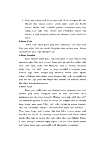 d. Orang yang sedang hamil dan menyusui anak. Kedua perempuan ini kalau
khawatir akan menjadi mudarat kepada dirinya sendiri atau beserta
anaknya mereka wajib mengqada puasanya sebagaimana orang yang
sedang sakit. Kalau hanya khawatir akan menimbulkan mudarat bagi
anaknya, ia wajib mengqada puasanya dan membayar fidyah kepada fakir
miskin.73
1. Puasa Wajib
Puasa wajib adalah puasa yang harus dilaksanakan oleh setiap umat
Islam yang sudah balig dan apabila ditinggalkan akan mendapat dosa. Adapun
macam-macam puasa wajib ada empat yaitu:
a. Puasa Ramadan
Puasa Ramadan adalah puasa yang dilaksanakan di bulan Ramadan yang
merupakan rukun Islam yang keempat. Puasa wajib ini mulai diperintahkan mulai
tahun kedua hijrah, setelah Nabi Muhammad hijrah ke Madinah. Hukumnya
adalah fardu ‘ain. Oleh karena itu, jangan sekali-kali meninggalkan puasa
Ramadan tanpa adanya halangan yang dibenarkan menurut syariat. Apabila
sedang berhalangan melaksanakan puasa Ramadan, kita wajib menggantikannya
pada hari lain. Agar puasa kita menjadi lebih sempurna dan bermakna, marilah
kita pahami ketentuan-ketentuannya
b. Puasa Nazar
Puasa nazar adalah puasa yang dilakukan karena mempunyai nazar (janji
kebaikan yang pernah diucapkan). Puasa ini wajib dilaksanakan ketika
keinginannya atau cita-citanya terpenuhi. Misalnya, kamu ingin sekali lulus SMP
dan memperoleh predikat 10 besar di sekolah. Jika keinginan mulia itu terwujud
kamu berjanji untuk puasa 3 hari. Nah, ketika cita-cita itu ternyata terpenuhi,
maka janji (nazar) untuk berpuasa 3 hari tersebut harus segera kamu laksanakan.
Nazar harus berupa amal kebaikan. Kita tidak boleh bernazar dengan amal
keburukan atau maksiat. Jika seseorang kelepasan bernazar untuk berbuat maksiat
kepada Allah, maka hal tersebut tidak wajib bahkan tidak boleh dilakukan, bahkan
ia harus beristigfar memohon ampun kepada Allah atas nazar berbuat maksiat
tadi. Adapun hukum puasa nazar adalah wajib dilaksanakan sebagaimana
 