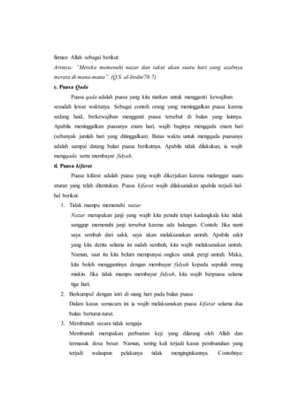 firman Allah sebagai berikut:
Artinya: ”Mereka memenuhi nazar dan takut akan suatu hari yang azabnya
merata di mana-mana”. (Q.S. al-Insān/76:7)
c. Puasa Qada
Puasa qada adalah puasa yang kita niatkan untuk mengganti kewajiban
sesudah lewat waktunya. Sebagai contoh orang yang meninggalkan puasa karena
sedang haid, berkewajiban mengganti puasa tersebut di bulan yang lainnya.
Apabila meninggalkan puasanya enam hari, wajib baginya mengqada enam hari
(sebanyak jumlah hari yang ditinggalkan). Batas waktu untuk mengqada puasanya
adalah sampai datang bulan puasa berikutnya. Apabila tidak dilakukan, ia wajib
mengqada serta membayar fidyah.
d. Puasa kifarat
Puasa kifarat adalah puasa yang wajib dikerjakan karena melanggar suatu
aturan yang telah ditentukan. Puasa kifarat wajib dilaksanakan apabila terjadi hal-
hal berikut:
1. Tidak mampu memenuhi nazar
Nazar merupakan janji yang wajib kita penuhi tetapi kadangkala kita tidak
sanggup memenuhi janji tersebut karena ada halangan. Contoh: Jika nanti
saya sembuh dari sakit, saya akan melaksanakan umrah. Apabila sakit
yang kita derita selama ini sudah sembuh, kita wajib melaksanakan umrah.
Namun, saat itu kita belum mempunyai ongkos untuk pergi umrah. Maka,
kita boleh menggantinya dengan membayar fidyah kepada sepuluh orang
miskin. Jika tidak mampu membayar fidyah, kita wajib berpuasa selama
tiga hari.
2. Berkumpul dengan istri di siang hari pada bulan puasa
Dalam kasus semacam ini ia wajib melaksanakan puasa kifarat selama dua
bulan berturut-turut.
3. Membunuh secara tidak sengaja
Membunuh merupakan perbuatan keji yang dilarang oleh Allah dan
termasuk dosa besar. Namun, sering kali terjadi kasus pembunuhan yang
terjadi walaupun pelakunya tidak menginginkannya. Contohnya:
 