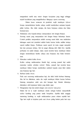 mengendarai mobil atau motor dengan kecepatan yang tinggi sehingga
terjadi kecelakaan yang mengakibatkan hilangnya nyawa seseorang.
Dalam kasus semacam ini penabrak wajib membayar kifarat
berupa memerdekakan hamba sahaya sambil memberikan santunan kepada
pihak korban. Jika tidak mampu, dia harus berpuasa selama dua bulan
berturut-turut.
4. Melakukan zihar kepada istrinya (menyamakan istri dengan ibunya).
Seorang suami yang menyamakan istri dengan ibunya hukumnya haram.
Contoh perilaku menyamakan adalah seorang suami tidak mau melakukan
hubungan suami istri (memberi nafkah batin) karena ketika melihat istrinya
seperti melihat ibunya. Perlakuan suami seperti ini tentu sangat menyakiti
hati dan perasaan istrinya. Hal ini sangat dilarang oleh Allah Swt. Apabila
perbuatan ini sudah telanjur, maka suami tersebut harus membayar kifarat
dengan memerdekaan hamba sahaya atau berpuasa dua bulan berturut-
turut.
5. Mencukur rambut ketika ihram.
Ketika sedang melaksanakan ibadah haji, seorang jamaah haji sudah
mencukur rambut sebelum tahalul. Maka, jamaah haji tersebut harus
membayar kifarat berupa memberikan sedekah kepada enam fakir miskin
atau berpuasa tiga hari.75
6. Berburu ketika ihram.
Pada saat seseorang melaksanakan haji, dia tidak boleh berburu binatang.
Jika hal itu dilakukan, maka dia wajib membayar kifarat karena berburu
binatang merupakan salah satu dari larangan haji. Bentuk kifaratnya
ditentukan oleh keputusan hakim yang dinilai jujur.
7. Mengerjakan haji dan umrah dengan cara tamattu’ atau qiran
Dalam hal ini ia wajib membayar denda sebagai berikut: menyembelih
seekor kambing yang pantas untuk berqurban. Apabila tidak sanggup
memotong kambing, ia wajib melaksanakan puasa selama sepuluh hari.
Tiga hari wajib ia kerjakan pada saat ihram paling lambat pada hari raya
 