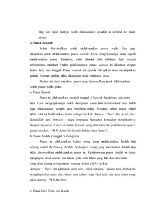 Haji dan tujuh harinya wajib dilaksanakan sesudah ia kembali ke tanah
airnya.
2. Puasa Sunnah
Selain diperintahkan untuk melaksanakan puasa wajib, kita juga
dianjurkan untuk melaksanakan puasa sunnah. Cara mengerjakannya sama seperti
melaksanakan puasa Ramadan, yaitu dimulai dari terbitnya fajar sampai
terbenamnya matahari. Dalam pelaksanaanya puasa sunnah ini dikaitkan dengan
bulan, hari, dan tanggal. Puasa sunnah ini apabila dikerjakan akan mendapatkan
pahala. Namun, apabila tidak dikerjakan tidak mendapat dosa.
Berikut ini akan diuraikan puasa yang disunnahkan untuk dilaksanakan
selain puasa wajib, yaitu:
a. Puasa Syawal
Puasa ini dilaksanakan sesudah tanggal 1 Syawal. Jumlahnya ada enam
hari. Cara mengerjakannya boleh dikerjakan enam hari berturut-turut atau boleh
juga dilaksanakan dengan cara berselang-seling. Misalnya sehari puasa sehari
tidak. Hal ini berdasarkan hadis sebagai berikut: Artinya :“Dari Abu Ayub, dari
Rasulullah saw. berkata : siapa berpuasa Ramadan kemudian mengikutinya
dengan berpuasa 6 hari di bulan Syawal, yang demikian itu (pahalanya) seperti
puasa setahun.” (H.R. Jama’ah kecuali Bukhari dan Nasa’i).
b. Puasa Arafah (Tanggal 9 Zulhijjah)
Puasa ini dilaksanakan ketika orang yang melaksanakan ibadah haji
sedang wukuf di Padang Arafah. Sedangkan orang yang menunaikan ibadah haji
tidak disunnahkan melaksanakan puasa ini. Keistimewaan puasa Arafah ini dapat
menghapus dosa selama dua tahun: yaitu satu tahun yang lalu dan satu tahun
yang akan datang sebagaimana tertuang dalam Hadis berikut:
Artinya: “ Dari Abu Qatadah, nabi saw., telah berkata,” puasa hari Arafah itu
menghapuskan dosa dua tahun: satu tahun yang telah lalu, dan satu tahun yang
akan datang.”(H.R.Muslim)
c. Puasa Hari Senin dan Kamis
 
