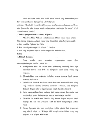 Puasa hari Senin dan Kamis adalah puasa sunnah yang dilaksanakan pada
hari Senin dan Kamis. Sebagaimana Hadis berikut:
Artinya : “Rasulullah bersabda : Ditempakan amal-amal umatku pada hari Senin
dan Kamis dan aku senang amalku ditempakan, maka aku berpuasa”. (H.R.
Ahmad dan at-Tirmidzi)
3. Waktu yang diharamkan untuk berpuasa
Allah Swt. Maha Adil dan Maha Bijaksana. Dalam waktu-waktu tertentu
kita dilarang berpuasa. Adapun waktu yang diharamkan untuk berpuasa adalah:
a. Hari raya Idul Fitri dan Idul Adha
b. Hari tasyrik yaitu tanggal 11, 12 dan 13 Zulhijah
c. Hari yang diragukan (apakah sudah tanggal satu Ramadan atau
belum)
4. Hikmah Berpuasa
Orang muslim yang senantiasa melaksanakan puasa akan
mendapatkanbanyak manfaat, antara lain:
a. Meningkatkan iman dan takwa serta mendorong seseorang untuk rajin
bersyukur kepada allah Swt. Ini merupakan tujuan utama orang yang
berpuasa.
b. Menumbuhkan rasa solidaritas terhadap sesama terutama kasih sayang
terhadap fakir miskin.
c. Melatih dan mendidik kesabaran dalam kehidupan sehari-hari arena orang
yang berpuasa terdidik menahan kelaparan, kehausan, dan keinginan.
Tentulah dengan sabar ia dapat menahan segala kesulitan tersebut.
d. Dapat mengendalikan hawa nafsunya dari makan minum dan segala yang
membatalkan puasa dari terbit fajar sampai terbenamnya matahari.
e. Mendidik diri sendiri untuk bersifat sidiq karena dengan berpuasa dapat
menjaga diri dari sifat pendusta. Sifat ini dapat menghilangkan pahala
puasa.
f. Dengan berpuasa kita juga memberikan waktu istirahat bagi organorgan
yang ada di tubuh kita. Sehingga tidak mengherankan bahwa orang yang
berpuasa akan menjadi lebih sehat.
 
