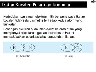 Ikatan Kovalen Polar dan Nonpolar
Kedudukan pasangan elektron milik bersama pada ikatan
kovalen tidak selalu simetris terhadap kedua atom yang
berikatan.
Pasangan elektron akan lebih dekat ke arah atom yang
mempunyai keelektronegatifan lebih besar. Hal ini
mengakibatkan polarisasi atau pengutuban ikatan.
 