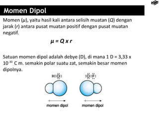 Momen Dipol
Momen (µ), yaitu hasil kali antara selisih muatan (Q) dengan
jarak (r) antara pusat muatan positif dengan pusat muatan
negatif.
µ = Q x r
Satuan momen dipol adalah debye (D), di mana 1 D = 3,33 x
10 C m. semakin polar suatu zat, semakin besar momen
dipolnya.
-30
 