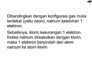 Dibandingkan dengan konfigurasi gas mulia
terdekat (yaitu neon), natrium kelebihan 1
elektron.
Sebaliknya, klorin kekurangan 1 elektron.
Ketika natrium direaksikan dengan klorin,
maka 1 elektron berpindah dari atom
natrium ke atom klorin.
 
