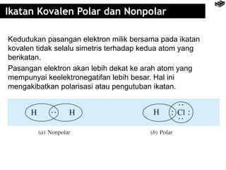 Ikatan Kovalen Polar dan Nonpolar 
Kedudukan pasangan elektron milik bersama pada ikatan 
kovalen tidak selalu simetris terhadap kedua atom yang 
berikatan. 
Pasangan elektron akan lebih dekat ke arah atom yang 
mempunyai keelektronegatifan lebih besar. Hal ini 
mengakibatkan polarisasi atau pengutuban ikatan. 
 