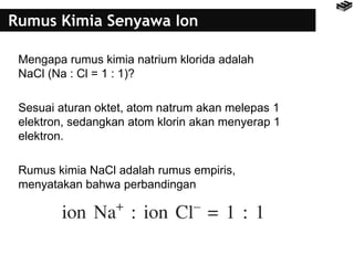 Rumus Kimia Senyawa Ion 
Mengapa rumus kimia natrium klorida adalah 
NaCl (Na : Cl = 1 : 1)? 
Sesuai aturan oktet, atom natrum akan melepas 1 
elektron, sedangkan atom klorin akan menyerap 1 
elektron. 
Rumus kimia NaCl adalah rumus empiris, 
menyatakan bahwa perbandingan 
 