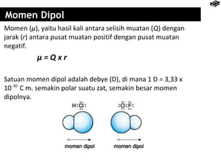Momen Dipol 
Momen (μ), yaitu hasil kali antara selisih muatan (Q) dengan 
jarak (r) antara pusat muatan positif dengan pusat muatan 
negatif. 
μ = Q x r 
Satuan momen dipol adalah debye (D), di mana 1 D = 3,33 x 
10 -30 
C m. semakin polar suatu zat, semakin besar momen 
dipolnya. 
 
