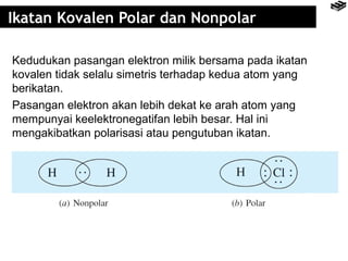 Ikatan Kovalen Polar dan Nonpolar 
Kedudukan pasangan elektron milik bersama pada ikatan 
kovalen tidak selalu simetris terhadap kedua atom yang 
berikatan. 
Pasangan elektron akan lebih dekat ke arah atom yang 
mempunyai keelektronegatifan lebih besar. Hal ini 
mengakibatkan polarisasi atau pengutuban ikatan. 
 