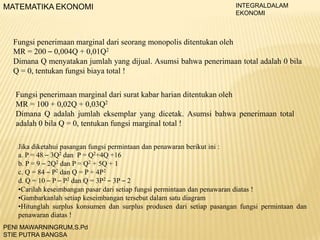 MATEMATIKA EKONOMI

INTEGRALDALAM
EKONOMI

Fungsi penerimaan marginal dari seorang monopolis ditentukan oleh
MR = 200 – 0,004Q + 0,01Q2
Dimana Q menyatakan jumlah yang dijual. Asumsi bahwa penerimaan total adalah 0 bila
Q = 0, tentukan fungsi biaya total !
Fungsi penerimaan marginal dari surat kabar harian ditentukan oleh
MR = 100 + 0,02Q + 0,03Q2
Dimana Q adalah jumlah eksemplar yang dicetak. Asumsi bahwa penerimaan total
adalah 0 bila Q = 0, tentukan fungsi marginal total !
Jika diketahui pasangan fungsi permintaan dan penawaran berikut ini :
a. P = 48 – 3Q2 dan P = Q2+4Q +16
b. P = 9 – 2Q2 dan P = Q2 + 5Q + 1
c. Q = 84 – P2 dan Q = P + 4P2
d. Q = 10 – P – P2 dan Q = 3P2 – 3P – 2
•Carilah keseimbangan pasar dari setiap fungsi permintaan dan penawaran diatas !
•Gambarkanlah setiap keseimbangan tersebut dalam satu diagram
•Hitunglah surplus konsumen dan surplus produsen dari setiap pasangan fungsi permintaan dan
penawaran diatas !
PENI MAWARNINGRUM,S.Pd
STIE PUTRA BANGSA

 