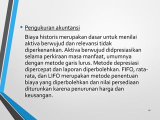 • Pengukuran akuntansi
Biaya historis merupakan dasar untuk menilai
aktiva berwujud dan relevansi tidak
diperkenankan. Aktiva berwujud didpresiasikan
selama perkiraan masa manfaat, umumnya
dengan metode garis lurus. Metode depresiasi
dipercepat dan laporan diperbolehkan. FIFO, rata-
rata, dan LIFO merupakan metode penentuan
biaya yang diperbolehkan dan nilai persediaan
diturunkan karena penurunan harga dan
keusangan.
26
 