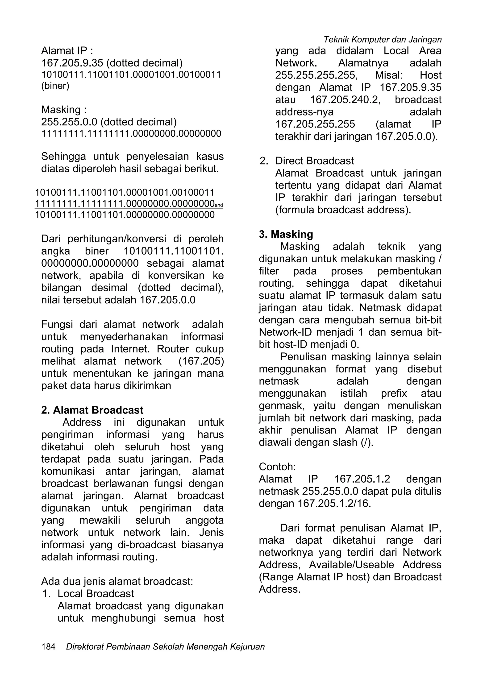 Teknik Komputer dan Jaringan
Direktorat Pembinaan Sekolah Menengah Kejuruan184
Alamat IP :
167.205.9.35 (dotted decimal)
10100111.11001101.00001001.00100011
(biner)
Masking :
255.255.0.0 (dotted decimal)
11111111.11111111.00000000.00000000
Sehingga untuk penyelesaian kasus
diatas diperoleh hasil sebagai berikut.
10100111.11001101.00001001.00100011
11111111.11111111.00000000.00000000and
10100111.11001101.00000000.00000000
Dari perhitungan/konversi di peroleh
angka biner 10100111.11001101.
00000000.00000000 sebagai alamat
network, apabila di konversikan ke
bilangan desimal (dotted decimal),
nilai tersebut adalah 167.205.0.0
Fungsi dari alamat network adalah
untuk menyederhanakan informasi
routing pada Internet. Router cukup
melihat alamat network (167.205)
untuk menentukan ke jaringan mana
paket data harus dikirimkan
2. Alamat Broadcast
Address ini digunakan untuk
pengiriman informasi yang harus
diketahui oleh seluruh host yang
terdapat pada suatu jaringan. Pada
komunikasi antar jaringan, alamat
broadcast berlawanan fungsi dengan
alamat jaringan. Alamat broadcast
digunakan untuk pengiriman data
yang mewakili seluruh anggota
network untuk network lain. Jenis
informasi yang di-broadcast biasanya
adalah informasi routing.
Ada dua jenis alamat broadcast:
1. Local Broadcast
Alamat broadcast yang digunakan
untuk menghubungi semua host
yang ada didalam Local Area
Network. Alamatnya adalah
255.255.255.255, Misal: Host
dengan Alamat IP 167.205.9.35
atau 167.205.240.2, broadcast
address-nya adalah
167.205.255.255 (alamat IP
terakhir dari jaringan 167.205.0.0).
2. Direct Broadcast
Alamat Broadcast untuk jaringan
tertentu yang didapat dari Alamat
IP terakhir dari jaringan tersebut
(formula broadcast address).
3. Masking
Masking adalah teknik yang
digunakan untuk melakukan masking /
filter pada proses pembentukan
routing, sehingga dapat diketahui
suatu alamat IP termasuk dalam satu
jaringan atau tidak. Netmask didapat
dengan cara mengubah semua bit-bit
Network-ID menjadi 1 dan semua bit-
bit host-ID menjadi 0.
Penulisan masking lainnya selain
menggunakan format yang disebut
netmask adalah dengan
menggunakan istilah prefix atau
genmask, yaitu dengan menuliskan
jumlah bit network dari masking, pada
akhir penulisan Alamat IP dengan
diawali dengan slash (/).
Contoh:
Alamat IP 167.205.1.2 dengan
netmask 255.255.0.0 dapat pula ditulis
dengan 167.205.1.2/16.
Dari format penulisan Alamat IP,
maka dapat diketahui range dari
networknya yang terdiri dari Network
Address, Available/Useable Address
(Range Alamat IP host) dan Broadcast
Address.
 