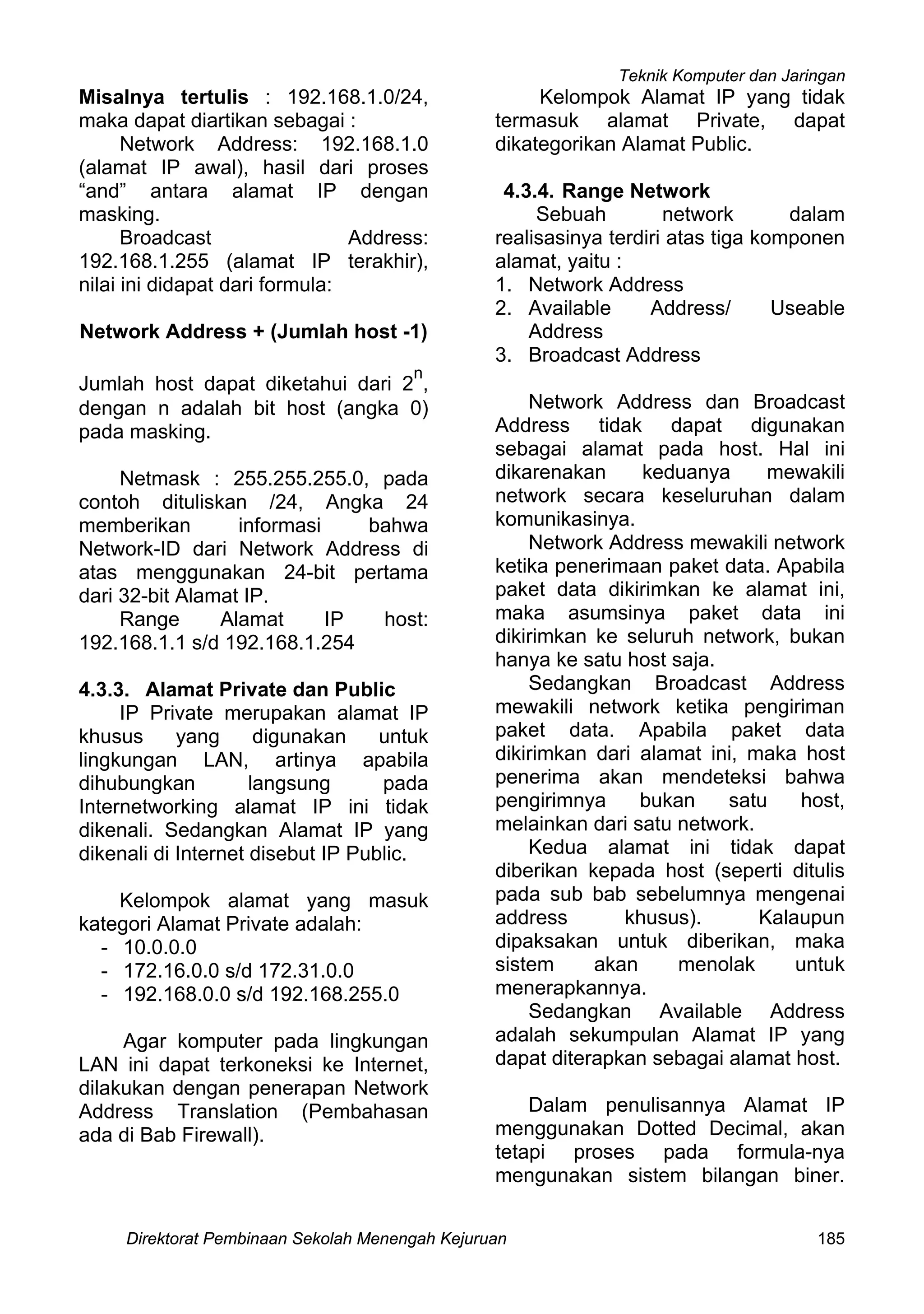 Teknik Komputer dan Jaringan
Direktorat Pembinaan Sekolah Menengah Kejuruan 185
Misalnya tertulis : 192.168.1.0/24,
maka dapat diartikan sebagai :
Network Address: 192.168.1.0
(alamat IP awal), hasil dari proses
“and” antara alamat IP dengan
masking.
Broadcast Address:
192.168.1.255 (alamat IP terakhir),
nilai ini didapat dari formula:
Network Address + (Jumlah host -1)
Jumlah host dapat diketahui dari 2
n
,
dengan n adalah bit host (angka 0)
pada masking.
Netmask : 255.255.255.0, pada
contoh dituliskan /24, Angka 24
memberikan informasi bahwa
Network-ID dari Network Address di
atas menggunakan 24-bit pertama
dari 32-bit Alamat IP.
Range Alamat IP host:
192.168.1.1 s/d 192.168.1.254
4.3.3. Alamat Private dan Public
IP Private merupakan alamat IP
khusus yang digunakan untuk
lingkungan LAN, artinya apabila
dihubungkan langsung pada
Internetworking alamat IP ini tidak
dikenali. Sedangkan Alamat IP yang
dikenali di Internet disebut IP Public.
Kelompok alamat yang masuk
kategori Alamat Private adalah:
- 10.0.0.0
- 172.16.0.0 s/d 172.31.0.0
- 192.168.0.0 s/d 192.168.255.0
Agar komputer pada lingkungan
LAN ini dapat terkoneksi ke Internet,
dilakukan dengan penerapan Network
Address Translation (Pembahasan
ada di Bab Firewall).
Kelompok Alamat IP yang tidak
termasuk alamat Private, dapat
dikategorikan Alamat Public.
4.3.4. Range Network
Sebuah network dalam
realisasinya terdiri atas tiga komponen
alamat, yaitu :
1. Network Address
2. Available Address/ Useable
Address
3. Broadcast Address
Network Address dan Broadcast
Address tidak dapat digunakan
sebagai alamat pada host. Hal ini
dikarenakan keduanya mewakili
network secara keseluruhan dalam
komunikasinya.
Network Address mewakili network
ketika penerimaan paket data. Apabila
paket data dikirimkan ke alamat ini,
maka asumsinya paket data ini
dikirimkan ke seluruh network, bukan
hanya ke satu host saja.
Sedangkan Broadcast Address
mewakili network ketika pengiriman
paket data. Apabila paket data
dikirimkan dari alamat ini, maka host
penerima akan mendeteksi bahwa
pengirimnya bukan satu host,
melainkan dari satu network.
Kedua alamat ini tidak dapat
diberikan kepada host (seperti ditulis
pada sub bab sebelumnya mengenai
address khusus). Kalaupun
dipaksakan untuk diberikan, maka
sistem akan menolak untuk
menerapkannya.
Sedangkan Available Address
adalah sekumpulan Alamat IP yang
dapat diterapkan sebagai alamat host.
Dalam penulisannya Alamat IP
menggunakan Dotted Decimal, akan
tetapi proses pada formula-nya
mengunakan sistem bilangan biner.
 