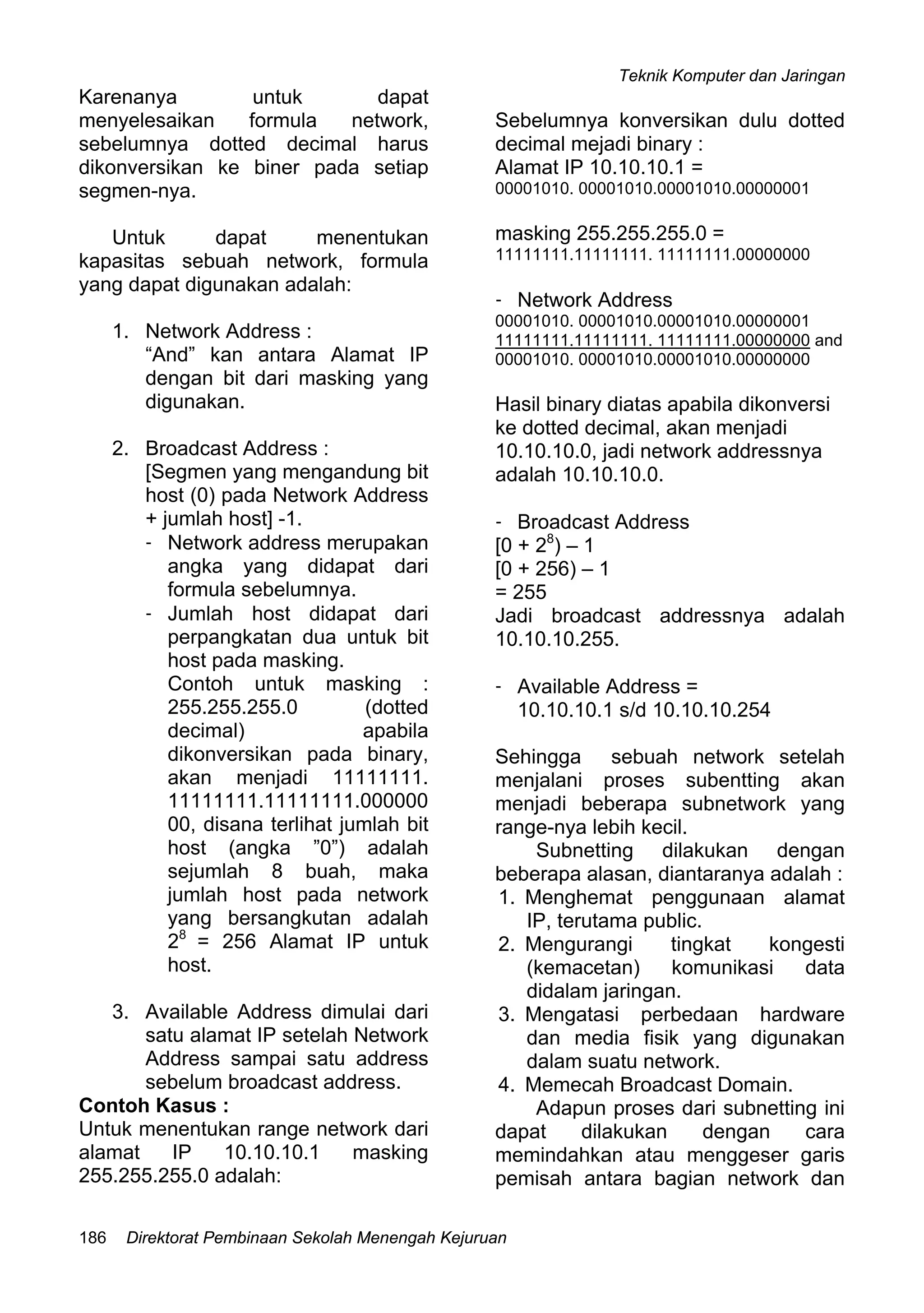 Teknik Komputer dan Jaringan
Direktorat Pembinaan Sekolah Menengah Kejuruan186
Karenanya untuk dapat
menyelesaikan formula network,
sebelumnya dotted decimal harus
dikonversikan ke biner pada setiap
segmen-nya.
Untuk dapat menentukan
kapasitas sebuah network, formula
yang dapat digunakan adalah:
1. Network Address :
“And” kan antara Alamat IP
dengan bit dari masking yang
digunakan.
2. Broadcast Address :
[Segmen yang mengandung bit
host (0) pada Network Address
+ jumlah host] -1.
- Network address merupakan
angka yang didapat dari
formula sebelumnya.
- Jumlah host didapat dari
perpangkatan dua untuk bit
host pada masking.
Contoh untuk masking :
255.255.255.0 (dotted
decimal) apabila
dikonversikan pada binary,
akan menjadi 11111111.
11111111.11111111.000000
00, disana terlihat jumlah bit
host (angka ”0”) adalah
sejumlah 8 buah, maka
jumlah host pada network
yang bersangkutan adalah
28
= 256 Alamat IP untuk
host.
3. Available Address dimulai dari
satu alamat IP setelah Network
Address sampai satu address
sebelum broadcast address.
Contoh Kasus :
Untuk menentukan range network dari
alamat IP 10.10.10.1 masking
255.255.255.0 adalah:
Sebelumnya konversikan dulu dotted
decimal mejadi binary :
Alamat IP 10.10.10.1 =
00001010. 00001010.00001010.00000001
masking 255.255.255.0 =
11111111.11111111. 11111111.00000000
- Network Address
00001010. 00001010.00001010.00000001
11111111.11111111. 11111111.00000000 and
00001010. 00001010.00001010.00000000
Hasil binary diatas apabila dikonversi
ke dotted decimal, akan menjadi
10.10.10.0, jadi network addressnya
adalah 10.10.10.0.
- Broadcast Address
[0 + 28
) – 1
[0 + 256) – 1
= 255
Jadi broadcast addressnya adalah
10.10.10.255.
- Available Address =
10.10.10.1 s/d 10.10.10.254
Sehingga sebuah network setelah
menjalani proses subentting akan
menjadi beberapa subnetwork yang
range-nya lebih kecil.
Subnetting dilakukan dengan
beberapa alasan, diantaranya adalah :
1. Menghemat penggunaan alamat
IP, terutama public.
2. Mengurangi tingkat kongesti
(kemacetan) komunikasi data
didalam jaringan.
3. Mengatasi perbedaan hardware
dan media fisik yang digunakan
dalam suatu network.
4. Memecah Broadcast Domain.
Adapun proses dari subnetting ini
dapat dilakukan dengan cara
memindahkan atau menggeser garis
pemisah antara bagian network dan
 