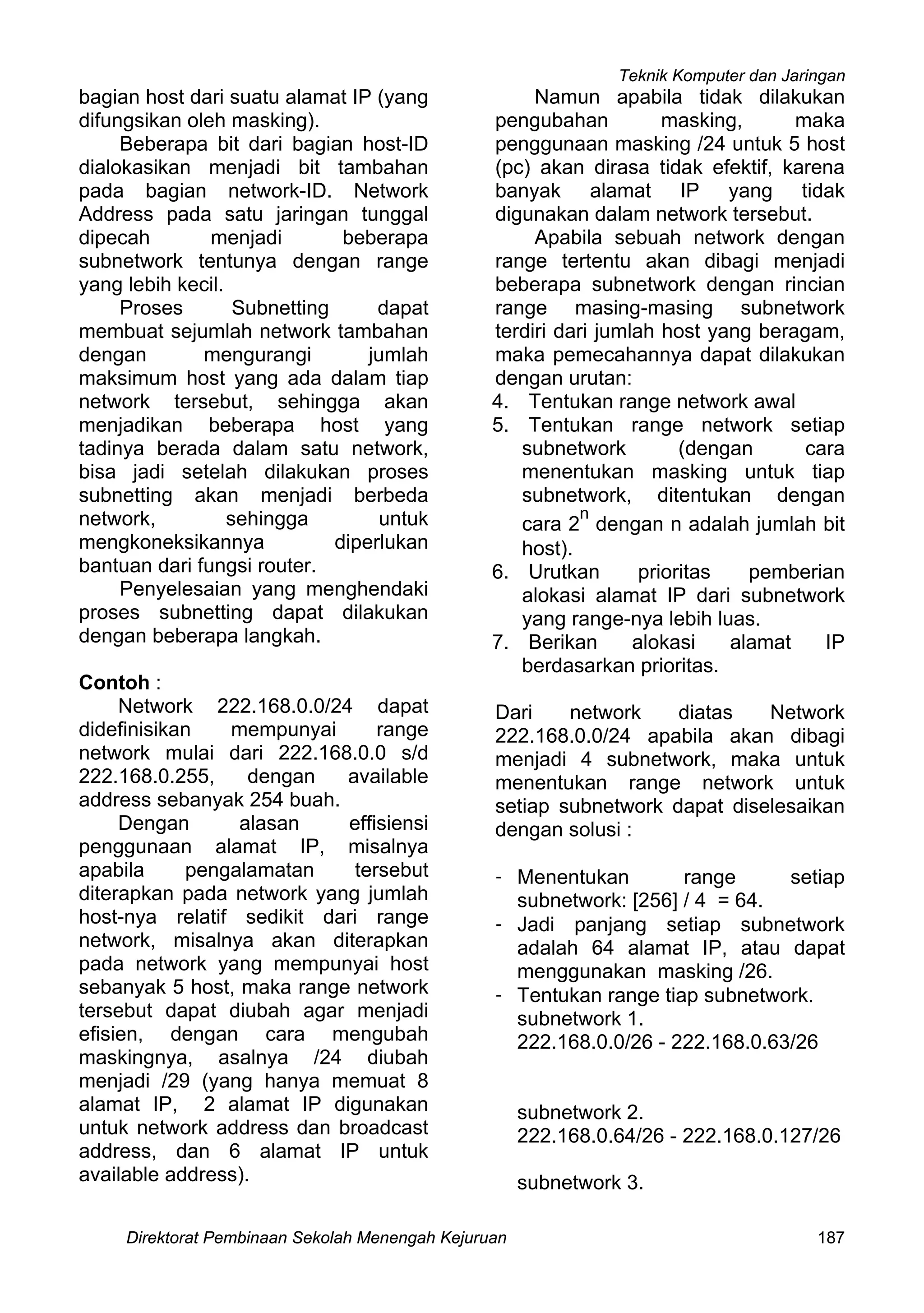 Teknik Komputer dan Jaringan
Direktorat Pembinaan Sekolah Menengah Kejuruan 187
bagian host dari suatu alamat IP (yang
difungsikan oleh masking).
Beberapa bit dari bagian host-ID
dialokasikan menjadi bit tambahan
pada bagian network-ID. Network
Address pada satu jaringan tunggal
dipecah menjadi beberapa
subnetwork tentunya dengan range
yang lebih kecil.
Proses Subnetting dapat
membuat sejumlah network tambahan
dengan mengurangi jumlah
maksimum host yang ada dalam tiap
network tersebut, sehingga akan
menjadikan beberapa host yang
tadinya berada dalam satu network,
bisa jadi setelah dilakukan proses
subnetting akan menjadi berbeda
network, sehingga untuk
mengkoneksikannya diperlukan
bantuan dari fungsi router.
Penyelesaian yang menghendaki
proses subnetting dapat dilakukan
dengan beberapa langkah.
Contoh :
Network 222.168.0.0/24 dapat
didefinisikan mempunyai range
network mulai dari 222.168.0.0 s/d
222.168.0.255, dengan available
address sebanyak 254 buah.
Dengan alasan effisiensi
penggunaan alamat IP, misalnya
apabila pengalamatan tersebut
diterapkan pada network yang jumlah
host-nya relatif sedikit dari range
network, misalnya akan diterapkan
pada network yang mempunyai host
sebanyak 5 host, maka range network
tersebut dapat diubah agar menjadi
efisien, dengan cara mengubah
maskingnya, asalnya /24 diubah
menjadi /29 (yang hanya memuat 8
alamat IP, 2 alamat IP digunakan
untuk network address dan broadcast
address, dan 6 alamat IP untuk
available address).
Namun apabila tidak dilakukan
pengubahan masking, maka
penggunaan masking /24 untuk 5 host
(pc) akan dirasa tidak efektif, karena
banyak alamat IP yang tidak
digunakan dalam network tersebut.
Apabila sebuah network dengan
range tertentu akan dibagi menjadi
beberapa subnetwork dengan rincian
range masing-masing subnetwork
terdiri dari jumlah host yang beragam,
maka pemecahannya dapat dilakukan
dengan urutan:
4. Tentukan range network awal
5. Tentukan range network setiap
subnetwork (dengan cara
menentukan masking untuk tiap
subnetwork, ditentukan dengan
cara 2
n
dengan n adalah jumlah bit
host).
6. Urutkan prioritas pemberian
alokasi alamat IP dari subnetwork
yang range-nya lebih luas.
7. Berikan alokasi alamat IP
berdasarkan prioritas.
Dari network diatas Network
222.168.0.0/24 apabila akan dibagi
menjadi 4 subnetwork, maka untuk
menentukan range network untuk
setiap subnetwork dapat diselesaikan
dengan solusi :
- Menentukan range setiap
subnetwork: [256] / 4 = 64.
- Jadi panjang setiap subnetwork
adalah 64 alamat IP, atau dapat
menggunakan masking /26.
- Tentukan range tiap subnetwork.
subnetwork 1.
222.168.0.0/26 - 222.168.0.63/26
subnetwork 2.
222.168.0.64/26 - 222.168.0.127/26
subnetwork 3.
 