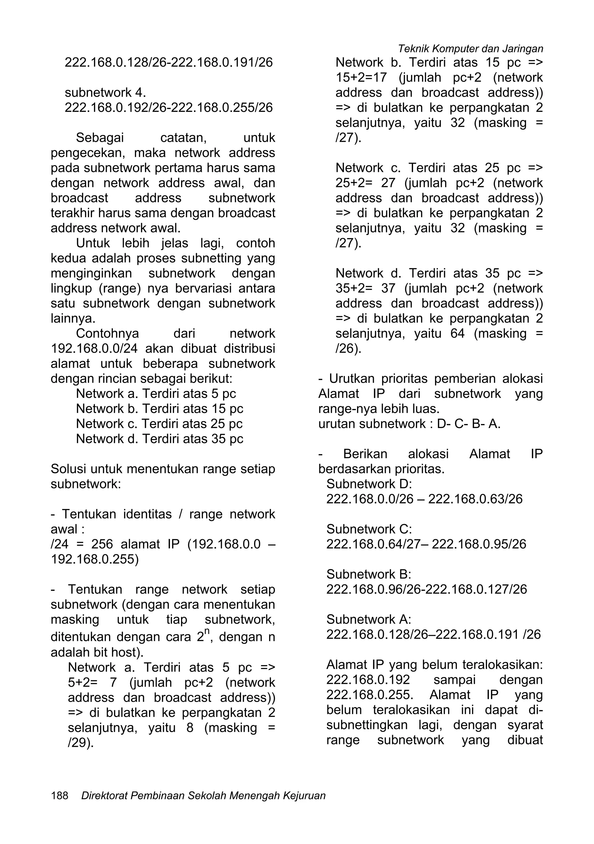 Teknik Komputer dan Jaringan
Direktorat Pembinaan Sekolah Menengah Kejuruan188
222.168.0.128/26-222.168.0.191/26
subnetwork 4.
222.168.0.192/26-222.168.0.255/26
Sebagai catatan, untuk
pengecekan, maka network address
pada subnetwork pertama harus sama
dengan network address awal, dan
broadcast address subnetwork
terakhir harus sama dengan broadcast
address network awal.
Untuk lebih jelas lagi, contoh
kedua adalah proses subnetting yang
menginginkan subnetwork dengan
lingkup (range) nya bervariasi antara
satu subnetwork dengan subnetwork
lainnya.
Contohnya dari network
192.168.0.0/24 akan dibuat distribusi
alamat untuk beberapa subnetwork
dengan rincian sebagai berikut:
Network a. Terdiri atas 5 pc
Network b. Terdiri atas 15 pc
Network c. Terdiri atas 25 pc
Network d. Terdiri atas 35 pc
Solusi untuk menentukan range setiap
subnetwork:
- Tentukan identitas / range network
awal :
/24 = 256 alamat IP (192.168.0.0 –
192.168.0.255)
- Tentukan range network setiap
subnetwork (dengan cara menentukan
masking untuk tiap subnetwork,
ditentukan dengan cara 2
n
, dengan n
adalah bit host).
Network a. Terdiri atas 5 pc =>
5+2= 7 (jumlah pc+2 (network
address dan broadcast address))
=> di bulatkan ke perpangkatan 2
selanjutnya, yaitu 8 (masking =
/29).
Network b. Terdiri atas 15 pc =>
15+2=17 (jumlah pc+2 (network
address dan broadcast address))
=> di bulatkan ke perpangkatan 2
selanjutnya, yaitu 32 (masking =
/27).
Network c. Terdiri atas 25 pc =>
25+2= 27 (jumlah pc+2 (network
address dan broadcast address))
=> di bulatkan ke perpangkatan 2
selanjutnya, yaitu 32 (masking =
/27).
Network d. Terdiri atas 35 pc =>
35+2= 37 (jumlah pc+2 (network
address dan broadcast address))
=> di bulatkan ke perpangkatan 2
selanjutnya, yaitu 64 (masking =
/26).
- Urutkan prioritas pemberian alokasi
Alamat IP dari subnetwork yang
range-nya lebih luas.
urutan subnetwork : D- C- B- A.
- Berikan alokasi Alamat IP
berdasarkan prioritas.
Subnetwork D:
222.168.0.0/26 – 222.168.0.63/26
Subnetwork C:
222.168.0.64/27– 222.168.0.95/26
Subnetwork B:
222.168.0.96/26-222.168.0.127/26
Subnetwork A:
222.168.0.128/26–222.168.0.191 /26
Alamat IP yang belum teralokasikan:
222.168.0.192 sampai dengan
222.168.0.255. Alamat IP yang
belum teralokasikan ini dapat di-
subnettingkan lagi, dengan syarat
range subnetwork yang dibuat
 