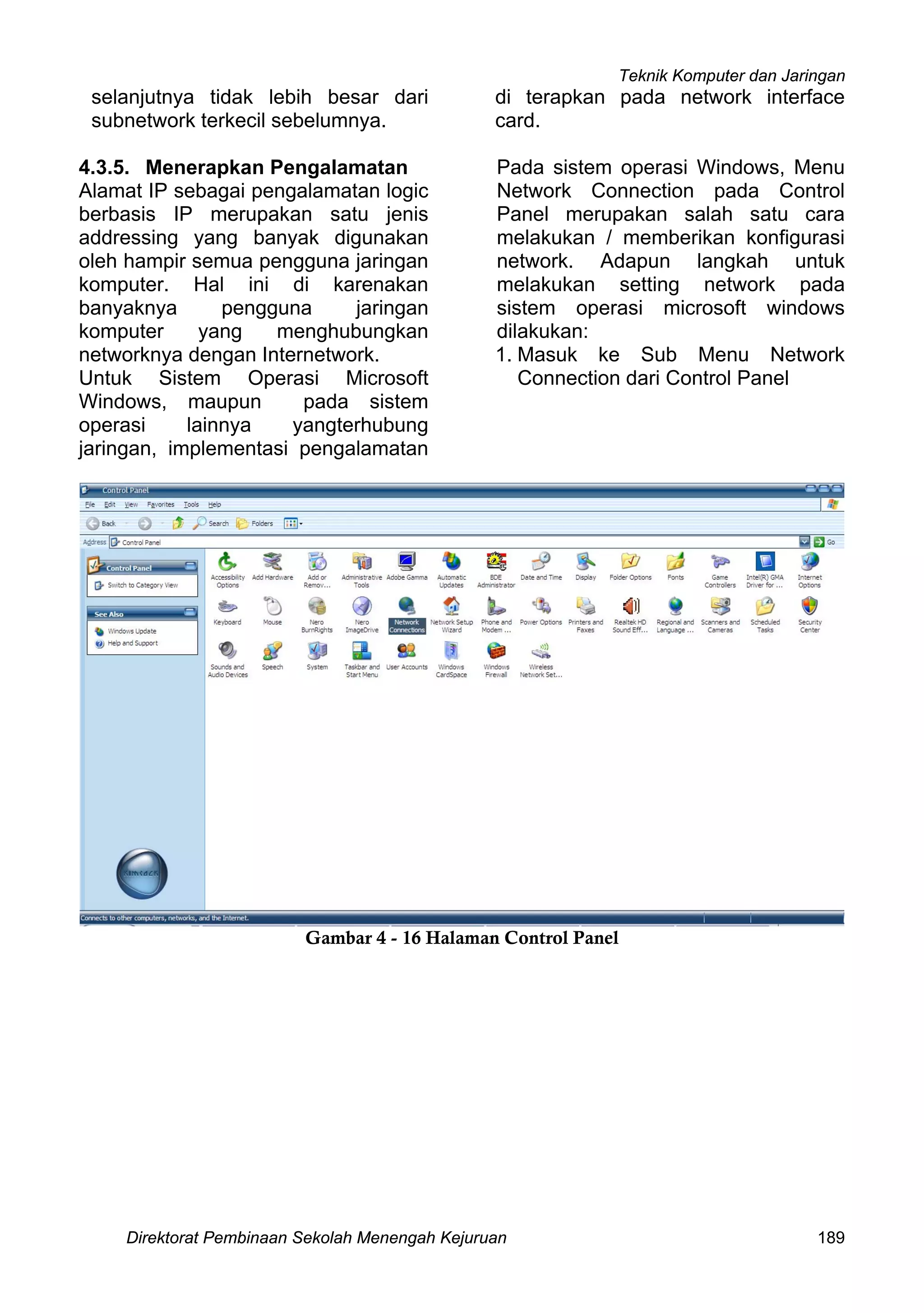 Teknik Komputer dan Jaringan
Direktorat Pembinaan Sekolah Menengah Kejuruan 189
selanjutnya tidak lebih besar dari
subnetwork terkecil sebelumnya.
4.3.5. Menerapkan Pengalamatan
Alamat IP sebagai pengalamatan logic
berbasis IP merupakan satu jenis
addressing yang banyak digunakan
oleh hampir semua pengguna jaringan
komputer. Hal ini di karenakan
banyaknya pengguna jaringan
komputer yang menghubungkan
networknya dengan Internetwork.
Untuk Sistem Operasi Microsoft
Windows, maupun pada sistem
operasi lainnya yangterhubung
jaringan, implementasi pengalamatan
di terapkan pada network interface
card.
Pada sistem operasi Windows, Menu
Network Connection pada Control
Panel merupakan salah satu cara
melakukan / memberikan konfigurasi
network. Adapun langkah untuk
melakukan setting network pada
sistem operasi microsoft windows
dilakukan:
1. Masuk ke Sub Menu Network
Connection dari Control Panel
Gambar 4 - 16 Halaman Control Panel
 