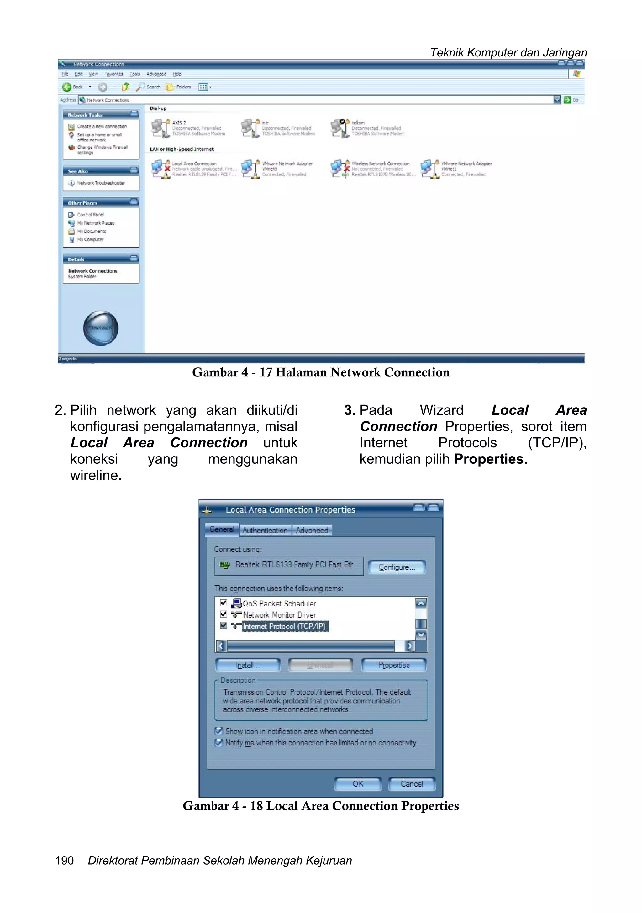 Teknik Komputer dan Jaringan
Direktorat Pembinaan Sekolah Menengah Kejuruan190
Gambar 4 - 17 Halaman Network Connection
2. Pilih network yang akan diikuti/di
konfigurasi pengalamatannya, misal
Local Area Connection untuk
koneksi yang menggunakan
wireline.
3. Pada Wizard Local Area
Connection Properties, sorot item
Internet Protocols (TCP/IP),
kemudian pilih Properties.
Gambar 4 - 18 Local Area Connection Properties
 