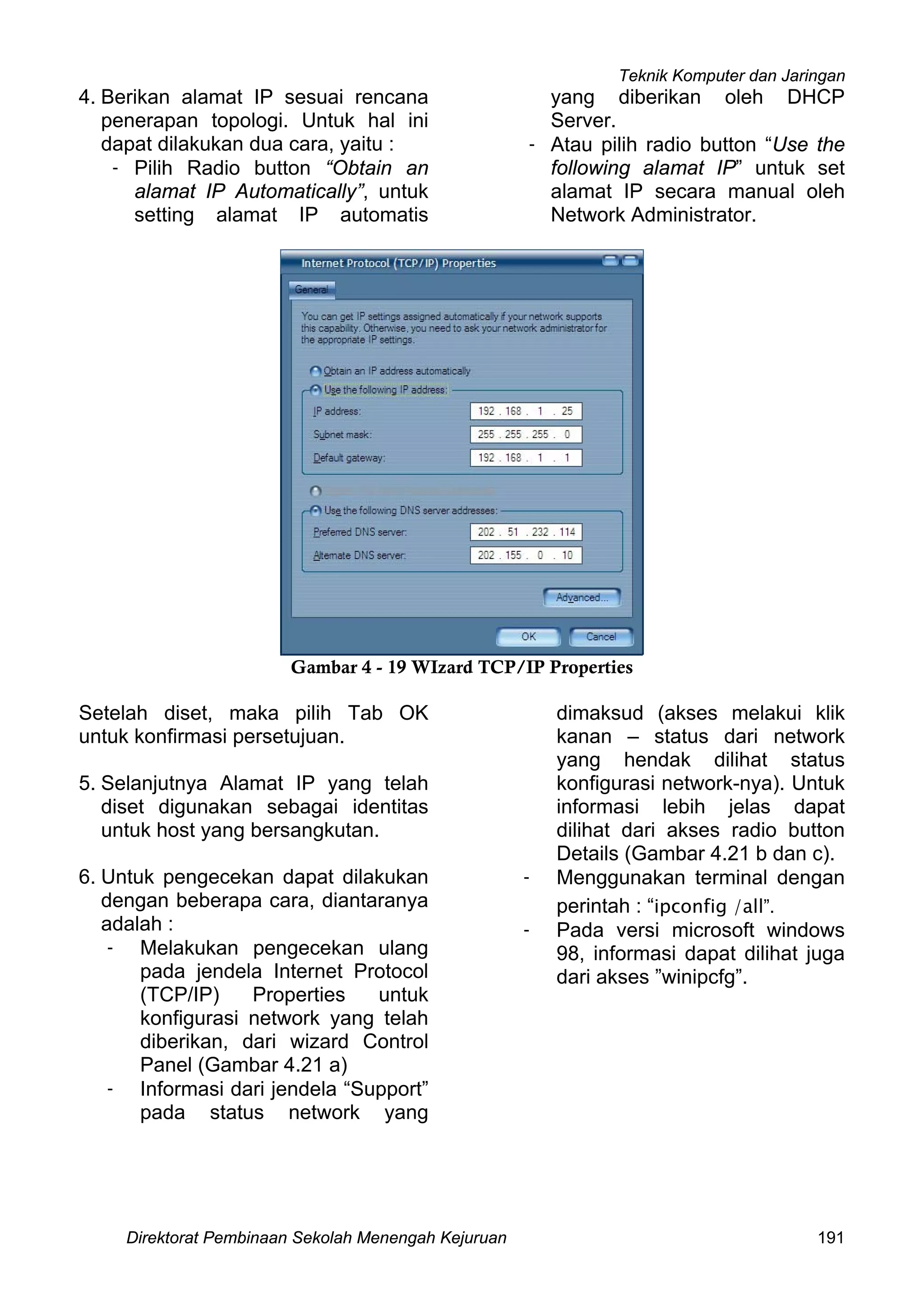 Teknik Komputer dan Jaringan
Direktorat Pembinaan Sekolah Menengah Kejuruan 191
4. Berikan alamat IP sesuai rencana
penerapan topologi. Untuk hal ini
dapat dilakukan dua cara, yaitu :
- Pilih Radio button “Obtain an
alamat IP Automatically”, untuk
setting alamat IP automatis
yang diberikan oleh DHCP
Server.
- Atau pilih radio button “Use the
following alamat IP” untuk set
alamat IP secara manual oleh
Network Administrator.
Gambar 4 - 19 WIzard TCP/IP Properties
Setelah diset, maka pilih Tab OK
untuk konfirmasi persetujuan.
5. Selanjutnya Alamat IP yang telah
diset digunakan sebagai identitas
untuk host yang bersangkutan.
6. Untuk pengecekan dapat dilakukan
dengan beberapa cara, diantaranya
adalah :
- Melakukan pengecekan ulang
pada jendela Internet Protocol
(TCP/IP) Properties untuk
konfigurasi network yang telah
diberikan, dari wizard Control
Panel (Gambar 4.21 a)
- Informasi dari jendela “Support”
pada status network yang
dimaksud (akses melakui klik
kanan – status dari network
yang hendak dilihat status
konfigurasi network-nya). Untuk
informasi lebih jelas dapat
dilihat dari akses radio button
Details (Gambar 4.21 b dan c).
- Menggunakan terminal dengan
perintah : “ipconfig /all”.
- Pada versi microsoft windows
98, informasi dapat dilihat juga
dari akses ”winipcfg”.
 