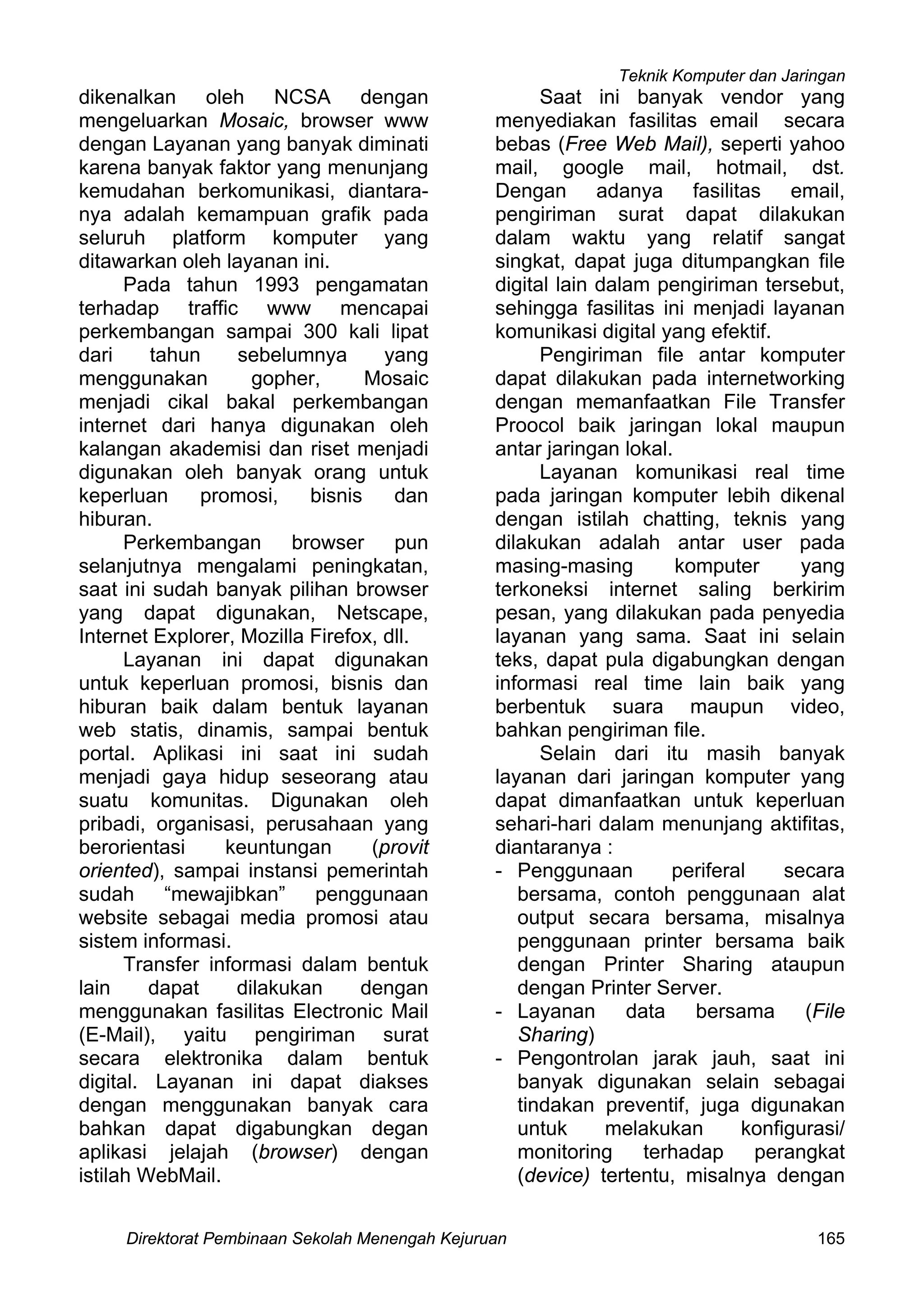 Teknik Komputer dan Jaringan
Direktorat Pembinaan Sekolah Menengah Kejuruan 165
dikenalkan oleh NCSA dengan
mengeluarkan Mosaic, browser www
dengan Layanan yang banyak diminati
karena banyak faktor yang menunjang
kemudahan berkomunikasi, diantara-
nya adalah kemampuan grafik pada
seluruh platform komputer yang
ditawarkan oleh layanan ini.
Pada tahun 1993 pengamatan
terhadap traffic www mencapai
perkembangan sampai 300 kali lipat
dari tahun sebelumnya yang
menggunakan gopher, Mosaic
menjadi cikal bakal perkembangan
internet dari hanya digunakan oleh
kalangan akademisi dan riset menjadi
digunakan oleh banyak orang untuk
keperluan promosi, bisnis dan
hiburan.
Perkembangan browser pun
selanjutnya mengalami peningkatan,
saat ini sudah banyak pilihan browser
yang dapat digunakan, Netscape,
Internet Explorer, Mozilla Firefox, dll.
Layanan ini dapat digunakan
untuk keperluan promosi, bisnis dan
hiburan baik dalam bentuk layanan
web statis, dinamis, sampai bentuk
portal. Aplikasi ini saat ini sudah
menjadi gaya hidup seseorang atau
suatu komunitas. Digunakan oleh
pribadi, organisasi, perusahaan yang
berorientasi keuntungan (provit
oriented), sampai instansi pemerintah
sudah “mewajibkan” penggunaan
website sebagai media promosi atau
sistem informasi.
Transfer informasi dalam bentuk
lain dapat dilakukan dengan
menggunakan fasilitas Electronic Mail
(E-Mail), yaitu pengiriman surat
secara elektronika dalam bentuk
digital. Layanan ini dapat diakses
dengan menggunakan banyak cara
bahkan dapat digabungkan degan
aplikasi jelajah (browser) dengan
istilah WebMail.
Saat ini banyak vendor yang
menyediakan fasilitas email secara
bebas (Free Web Mail), seperti yahoo
mail, google mail, hotmail, dst.
Dengan adanya fasilitas email,
pengiriman surat dapat dilakukan
dalam waktu yang relatif sangat
singkat, dapat juga ditumpangkan file
digital lain dalam pengiriman tersebut,
sehingga fasilitas ini menjadi layanan
komunikasi digital yang efektif.
Pengiriman file antar komputer
dapat dilakukan pada internetworking
dengan memanfaatkan File Transfer
Proocol baik jaringan lokal maupun
antar jaringan lokal.
Layanan komunikasi real time
pada jaringan komputer lebih dikenal
dengan istilah chatting, teknis yang
dilakukan adalah antar user pada
masing-masing komputer yang
terkoneksi internet saling berkirim
pesan, yang dilakukan pada penyedia
layanan yang sama. Saat ini selain
teks, dapat pula digabungkan dengan
informasi real time lain baik yang
berbentuk suara maupun video,
bahkan pengiriman file.
Selain dari itu masih banyak
layanan dari jaringan komputer yang
dapat dimanfaatkan untuk keperluan
sehari-hari dalam menunjang aktifitas,
diantaranya :
- Penggunaan periferal secara
bersama, contoh penggunaan alat
output secara bersama, misalnya
penggunaan printer bersama baik
dengan Printer Sharing ataupun
dengan Printer Server.
- Layanan data bersama (File
Sharing)
- Pengontrolan jarak jauh, saat ini
banyak digunakan selain sebagai
tindakan preventif, juga digunakan
untuk melakukan konfigurasi/
monitoring terhadap perangkat
(device) tertentu, misalnya dengan
 