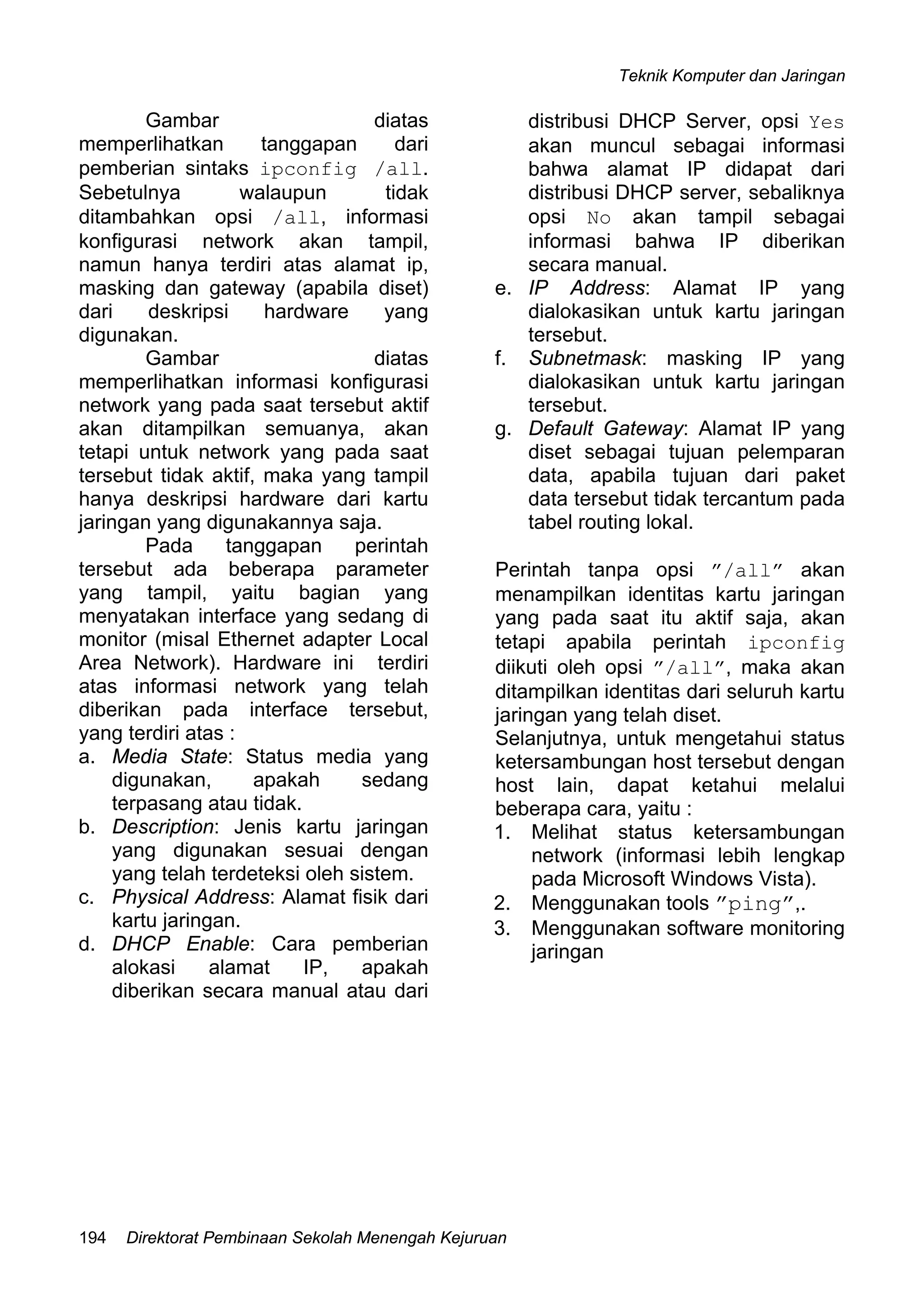 Teknik Komputer dan Jaringan
Direktorat Pembinaan Sekolah Menengah Kejuruan194
Gambar diatas
memperlihatkan tanggapan dari
pemberian sintaks ipconfig /all.
Sebetulnya walaupun tidak
ditambahkan opsi /all, informasi
konfigurasi network akan tampil,
namun hanya terdiri atas alamat ip,
masking dan gateway (apabila diset)
dari deskripsi hardware yang
digunakan.
Gambar diatas
memperlihatkan informasi konfigurasi
network yang pada saat tersebut aktif
akan ditampilkan semuanya, akan
tetapi untuk network yang pada saat
tersebut tidak aktif, maka yang tampil
hanya deskripsi hardware dari kartu
jaringan yang digunakannya saja.
Pada tanggapan perintah
tersebut ada beberapa parameter
yang tampil, yaitu bagian yang
menyatakan interface yang sedang di
monitor (misal Ethernet adapter Local
Area Network). Hardware ini terdiri
atas informasi network yang telah
diberikan pada interface tersebut,
yang terdiri atas :
a. Media State: Status media yang
digunakan, apakah sedang
terpasang atau tidak.
b. Description: Jenis kartu jaringan
yang digunakan sesuai dengan
yang telah terdeteksi oleh sistem.
c. Physical Address: Alamat fisik dari
kartu jaringan.
d. DHCP Enable: Cara pemberian
alokasi alamat IP, apakah
diberikan secara manual atau dari
distribusi DHCP Server, opsi Yes
akan muncul sebagai informasi
bahwa alamat IP didapat dari
distribusi DHCP server, sebaliknya
opsi No akan tampil sebagai
informasi bahwa IP diberikan
secara manual.
e. IP Address: Alamat IP yang
dialokasikan untuk kartu jaringan
tersebut.
f. Subnetmask: masking IP yang
dialokasikan untuk kartu jaringan
tersebut.
g. Default Gateway: Alamat IP yang
diset sebagai tujuan pelemparan
data, apabila tujuan dari paket
data tersebut tidak tercantum pada
tabel routing lokal.
Perintah tanpa opsi ”/all” akan
menampilkan identitas kartu jaringan
yang pada saat itu aktif saja, akan
tetapi apabila perintah ipconfig
diikuti oleh opsi ”/all”, maka akan
ditampilkan identitas dari seluruh kartu
jaringan yang telah diset.
Selanjutnya, untuk mengetahui status
ketersambungan host tersebut dengan
host lain, dapat ketahui melalui
beberapa cara, yaitu :
1. Melihat status ketersambungan
network (informasi lebih lengkap
pada Microsoft Windows Vista).
2. Menggunakan tools ”ping”,.
3. Menggunakan software monitoring
jaringan
 