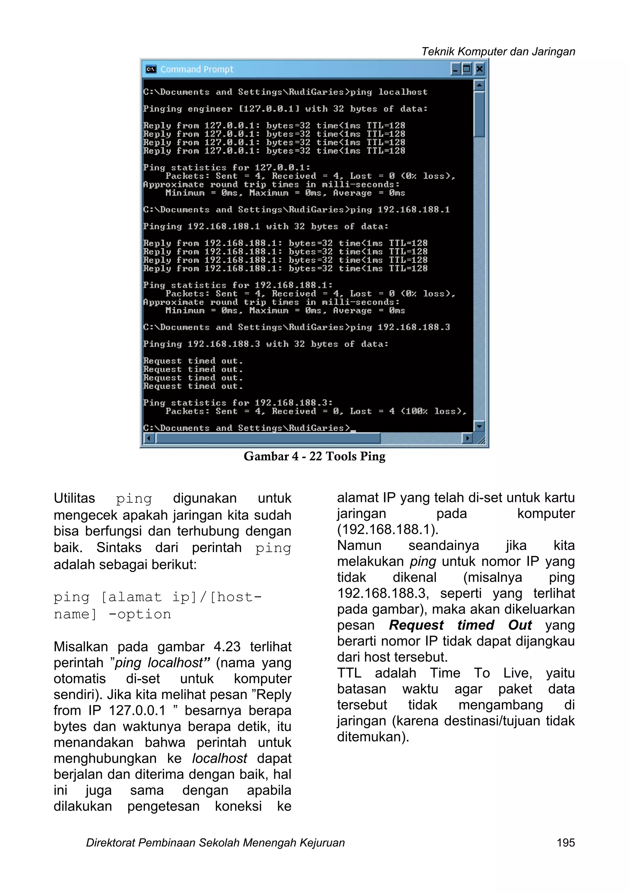 Teknik Komputer dan Jaringan
Direktorat Pembinaan Sekolah Menengah Kejuruan 195
Gambar 4 - 22 Tools Ping
Utilitas ping digunakan untuk
mengecek apakah jaringan kita sudah
bisa berfungsi dan terhubung dengan
baik. Sintaks dari perintah ping
adalah sebagai berikut:
ping [alamat ip]/[host-
name] -option
Misalkan pada gambar 4.23 terlihat
perintah ”ping localhost” (nama yang
otomatis di-set untuk komputer
sendiri). Jika kita melihat pesan ”Reply
from IP 127.0.0.1 ” besarnya berapa
bytes dan waktunya berapa detik, itu
menandakan bahwa perintah untuk
menghubungkan ke localhost dapat
berjalan dan diterima dengan baik, hal
ini juga sama dengan apabila
dilakukan pengetesan koneksi ke
alamat IP yang telah di-set untuk kartu
jaringan pada komputer
(192.168.188.1).
Namun seandainya jika kita
melakukan ping untuk nomor IP yang
tidak dikenal (misalnya ping
192.168.188.3, seperti yang terlihat
pada gambar), maka akan dikeluarkan
pesan Request timed Out yang
berarti nomor IP tidak dapat dijangkau
dari host tersebut.
TTL adalah Time To Live, yaitu
batasan waktu agar paket data
tersebut tidak mengambang di
jaringan (karena destinasi/tujuan tidak
ditemukan).
 