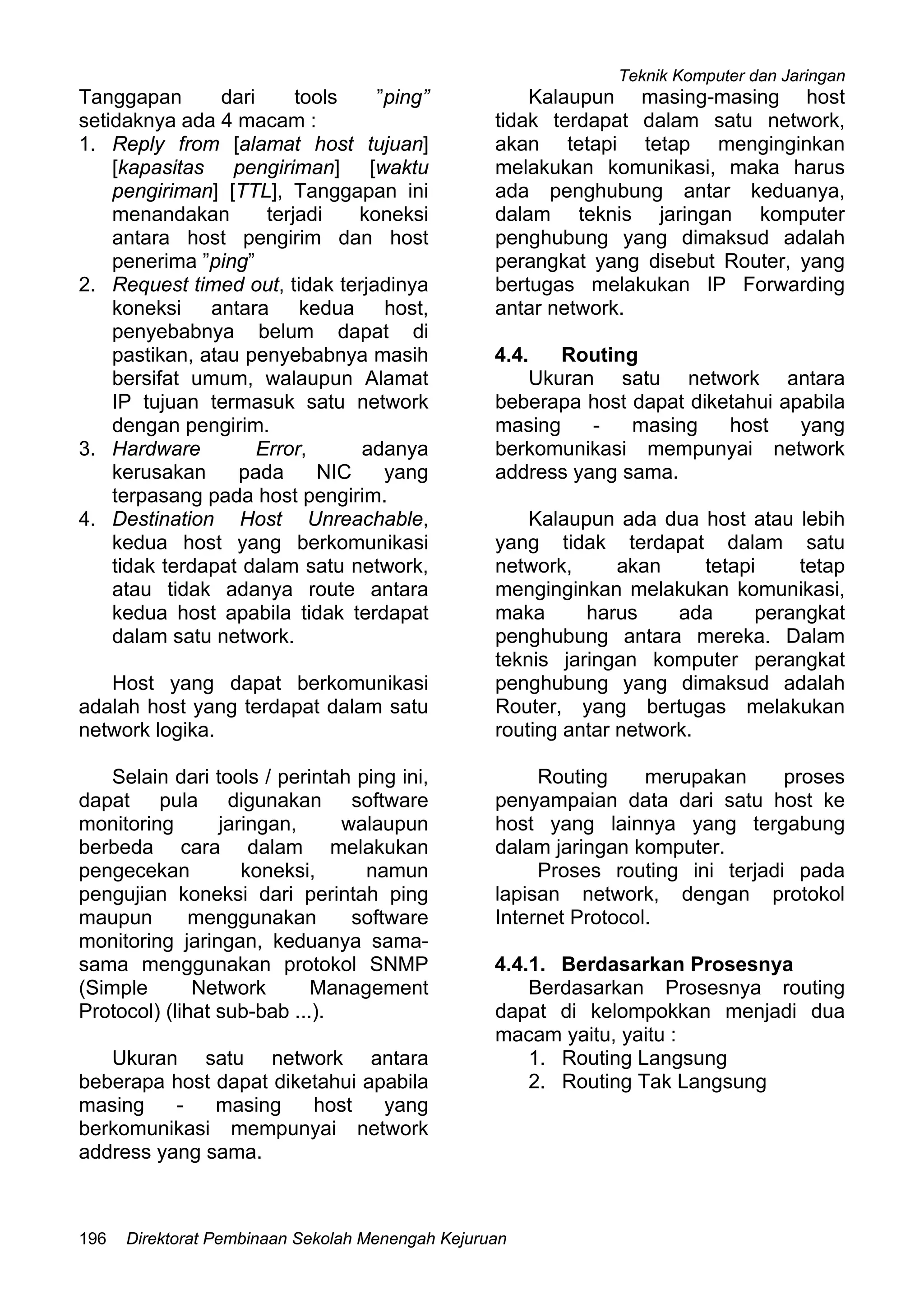Teknik Komputer dan Jaringan
Direktorat Pembinaan Sekolah Menengah Kejuruan196
Tanggapan dari tools ”ping”
setidaknya ada 4 macam :
1. Reply from [alamat host tujuan]
[kapasitas pengiriman] [waktu
pengiriman] [TTL], Tanggapan ini
menandakan terjadi koneksi
antara host pengirim dan host
penerima ”ping”
2. Request timed out, tidak terjadinya
koneksi antara kedua host,
penyebabnya belum dapat di
pastikan, atau penyebabnya masih
bersifat umum, walaupun Alamat
IP tujuan termasuk satu network
dengan pengirim.
3. Hardware Error, adanya
kerusakan pada NIC yang
terpasang pada host pengirim.
4. Destination Host Unreachable,
kedua host yang berkomunikasi
tidak terdapat dalam satu network,
atau tidak adanya route antara
kedua host apabila tidak terdapat
dalam satu network.
Host yang dapat berkomunikasi
adalah host yang terdapat dalam satu
network logika.
Selain dari tools / perintah ping ini,
dapat pula digunakan software
monitoring jaringan, walaupun
berbeda cara dalam melakukan
pengecekan koneksi, namun
pengujian koneksi dari perintah ping
maupun menggunakan software
monitoring jaringan, keduanya sama-
sama menggunakan protokol SNMP
(Simple Network Management
Protocol) (lihat sub-bab ...).
Ukuran satu network antara
beberapa host dapat diketahui apabila
masing - masing host yang
berkomunikasi mempunyai network
address yang sama.
Kalaupun masing-masing host
tidak terdapat dalam satu network,
akan tetapi tetap menginginkan
melakukan komunikasi, maka harus
ada penghubung antar keduanya,
dalam teknis jaringan komputer
penghubung yang dimaksud adalah
perangkat yang disebut Router, yang
bertugas melakukan IP Forwarding
antar network.
4.4. Routing
Ukuran satu network antara
beberapa host dapat diketahui apabila
masing - masing host yang
berkomunikasi mempunyai network
address yang sama.
Kalaupun ada dua host atau lebih
yang tidak terdapat dalam satu
network, akan tetapi tetap
menginginkan melakukan komunikasi,
maka harus ada perangkat
penghubung antara mereka. Dalam
teknis jaringan komputer perangkat
penghubung yang dimaksud adalah
Router, yang bertugas melakukan
routing antar network.
Routing merupakan proses
penyampaian data dari satu host ke
host yang lainnya yang tergabung
dalam jaringan komputer.
Proses routing ini terjadi pada
lapisan network, dengan protokol
Internet Protocol.
4.4.1. Berdasarkan Prosesnya
Berdasarkan Prosesnya routing
dapat di kelompokkan menjadi dua
macam yaitu, yaitu :
1. Routing Langsung
2. Routing Tak Langsung
 