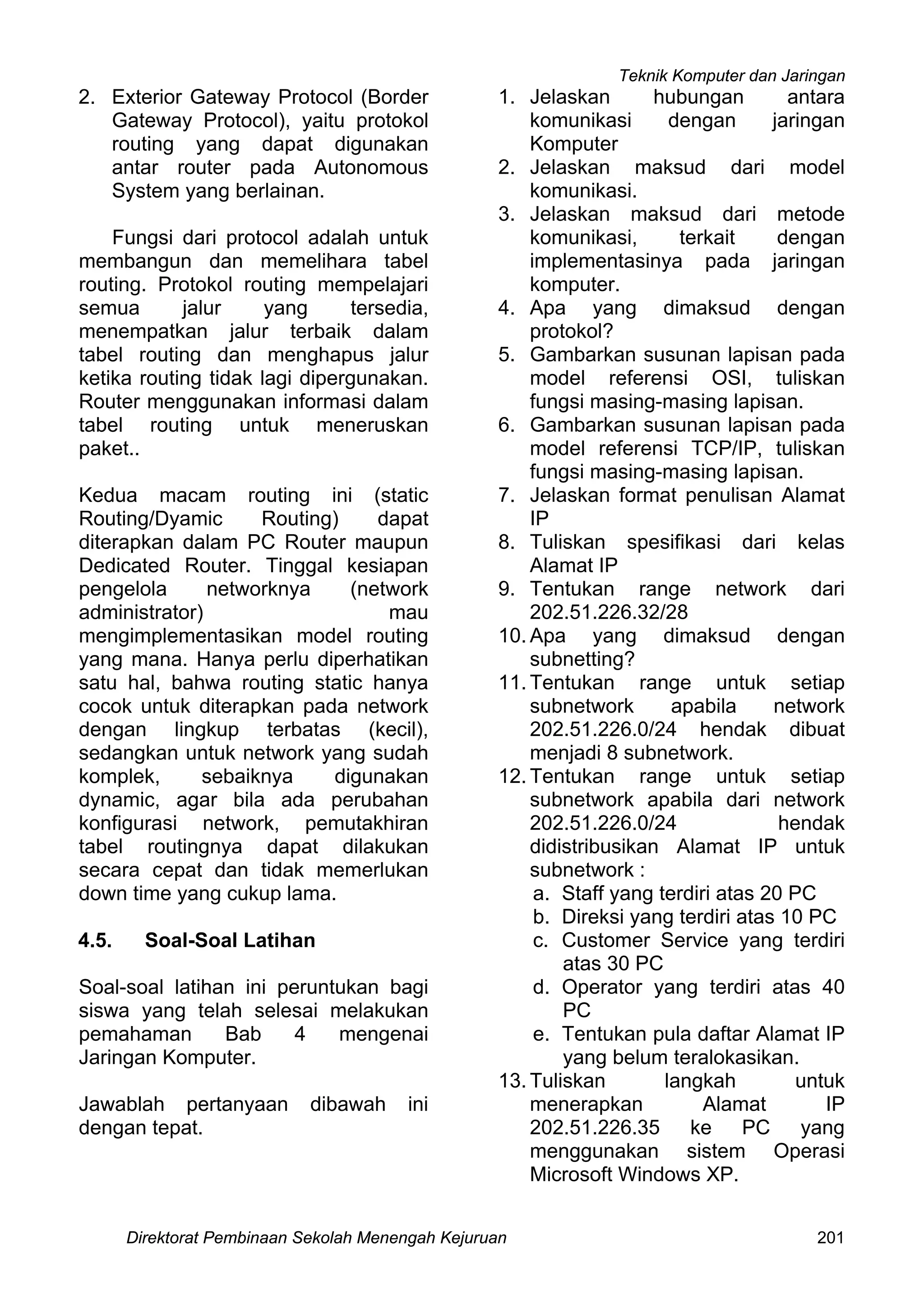 Teknik Komputer dan Jaringan
Direktorat Pembinaan Sekolah Menengah Kejuruan 201
2. Exterior Gateway Protocol (Border
Gateway Protocol), yaitu protokol
routing yang dapat digunakan
antar router pada Autonomous
System yang berlainan.
Fungsi dari protocol adalah untuk
membangun dan memelihara tabel
routing. Protokol routing mempelajari
semua jalur yang tersedia,
menempatkan jalur terbaik dalam
tabel routing dan menghapus jalur
ketika routing tidak lagi dipergunakan.
Router menggunakan informasi dalam
tabel routing untuk meneruskan
paket..
Kedua macam routing ini (static
Routing/Dyamic Routing) dapat
diterapkan dalam PC Router maupun
Dedicated Router. Tinggal kesiapan
pengelola networknya (network
administrator) mau
mengimplementasikan model routing
yang mana. Hanya perlu diperhatikan
satu hal, bahwa routing static hanya
cocok untuk diterapkan pada network
dengan lingkup terbatas (kecil),
sedangkan untuk network yang sudah
komplek, sebaiknya digunakan
dynamic, agar bila ada perubahan
konfigurasi network, pemutakhiran
tabel routingnya dapat dilakukan
secara cepat dan tidak memerlukan
down time yang cukup lama.
4.5. Soal-Soal Latihan
Soal-soal latihan ini peruntukan bagi
siswa yang telah selesai melakukan
pemahaman Bab 4 mengenai
Jaringan Komputer.
Jawablah pertanyaan dibawah ini
dengan tepat.
1. Jelaskan hubungan antara
komunikasi dengan jaringan
Komputer
2. Jelaskan maksud dari model
komunikasi.
3. Jelaskan maksud dari metode
komunikasi, terkait dengan
implementasinya pada jaringan
komputer.
4. Apa yang dimaksud dengan
protokol?
5. Gambarkan susunan lapisan pada
model referensi OSI, tuliskan
fungsi masing-masing lapisan.
6. Gambarkan susunan lapisan pada
model referensi TCP/IP, tuliskan
fungsi masing-masing lapisan.
7. Jelaskan format penulisan Alamat
IP
8. Tuliskan spesifikasi dari kelas
Alamat IP
9. Tentukan range network dari
202.51.226.32/28
10. Apa yang dimaksud dengan
subnetting?
11. Tentukan range untuk setiap
subnetwork apabila network
202.51.226.0/24 hendak dibuat
menjadi 8 subnetwork.
12. Tentukan range untuk setiap
subnetwork apabila dari network
202.51.226.0/24 hendak
didistribusikan Alamat IP untuk
subnetwork :
a. Staff yang terdiri atas 20 PC
b. Direksi yang terdiri atas 10 PC
c. Customer Service yang terdiri
atas 30 PC
d. Operator yang terdiri atas 40
PC
e. Tentukan pula daftar Alamat IP
yang belum teralokasikan.
13. Tuliskan langkah untuk
menerapkan Alamat IP
202.51.226.35 ke PC yang
menggunakan sistem Operasi
Microsoft Windows XP.
 