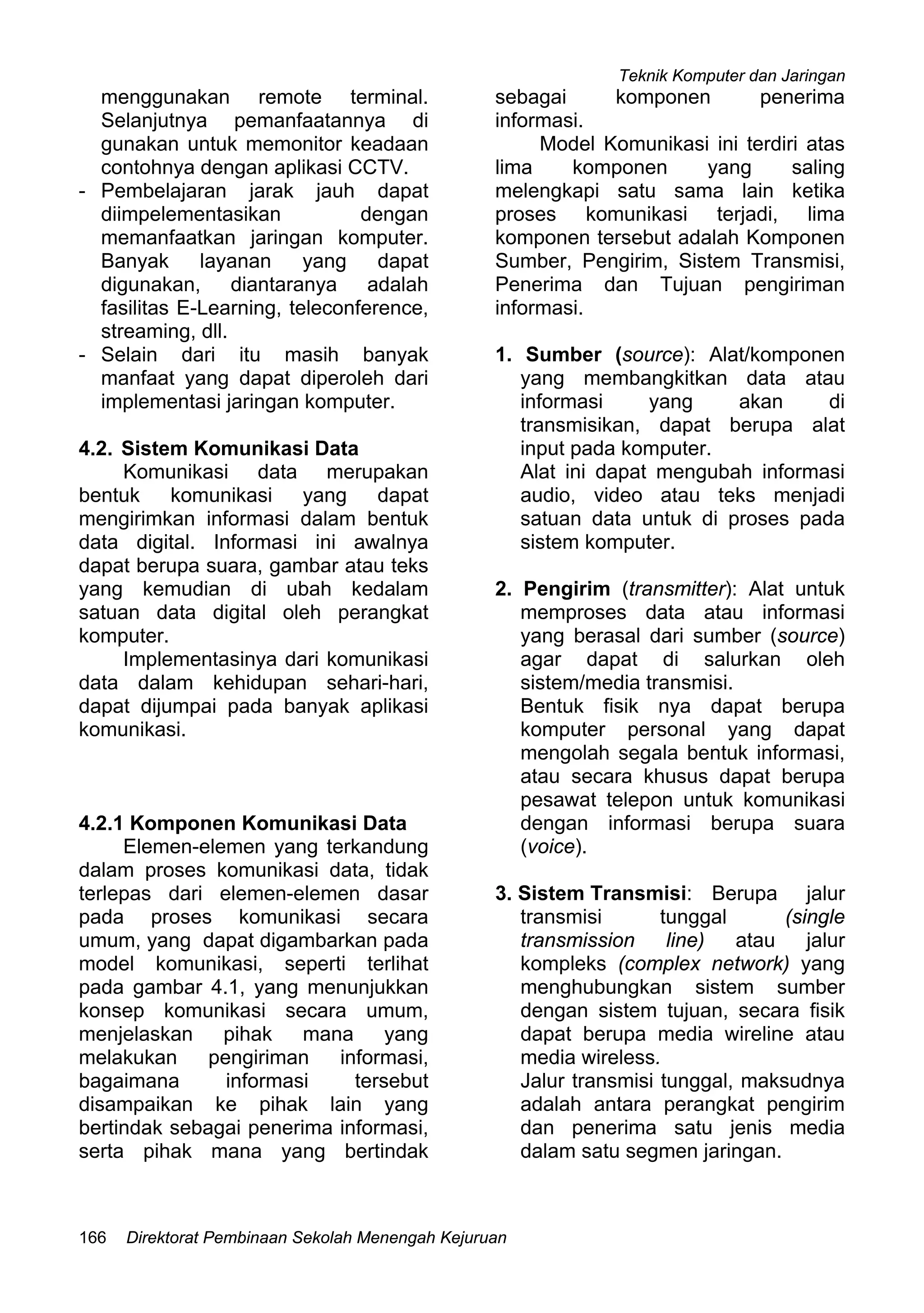 Teknik Komputer dan Jaringan
Direktorat Pembinaan Sekolah Menengah Kejuruan166
menggunakan remote terminal.
Selanjutnya pemanfaatannya di
gunakan untuk memonitor keadaan
contohnya dengan aplikasi CCTV.
- Pembelajaran jarak jauh dapat
diimpelementasikan dengan
memanfaatkan jaringan komputer.
Banyak layanan yang dapat
digunakan, diantaranya adalah
fasilitas E-Learning, teleconference,
streaming, dll.
- Selain dari itu masih banyak
manfaat yang dapat diperoleh dari
implementasi jaringan komputer.
4.2. Sistem Komunikasi Data
Komunikasi data merupakan
bentuk komunikasi yang dapat
mengirimkan informasi dalam bentuk
data digital. Informasi ini awalnya
dapat berupa suara, gambar atau teks
yang kemudian di ubah kedalam
satuan data digital oleh perangkat
komputer.
Implementasinya dari komunikasi
data dalam kehidupan sehari-hari,
dapat dijumpai pada banyak aplikasi
komunikasi.
4.2.1 Komponen Komunikasi Data
Elemen-elemen yang terkandung
dalam proses komunikasi data, tidak
terlepas dari elemen-elemen dasar
pada proses komunikasi secara
umum, yang dapat digambarkan pada
model komunikasi, seperti terlihat
pada gambar 4.1, yang menunjukkan
konsep komunikasi secara umum,
menjelaskan pihak mana yang
melakukan pengiriman informasi,
bagaimana informasi tersebut
disampaikan ke pihak lain yang
bertindak sebagai penerima informasi,
serta pihak mana yang bertindak
sebagai komponen penerima
informasi.
Model Komunikasi ini terdiri atas
lima komponen yang saling
melengkapi satu sama lain ketika
proses komunikasi terjadi, lima
komponen tersebut adalah Komponen
Sumber, Pengirim, Sistem Transmisi,
Penerima dan Tujuan pengiriman
informasi.
1. Sumber (source): Alat/komponen
yang membangkitkan data atau
informasi yang akan di
transmisikan, dapat berupa alat
input pada komputer.
Alat ini dapat mengubah informasi
audio, video atau teks menjadi
satuan data untuk di proses pada
sistem komputer.
2. Pengirim (transmitter): Alat untuk
memproses data atau informasi
yang berasal dari sumber (source)
agar dapat di salurkan oleh
sistem/media transmisi.
Bentuk fisik nya dapat berupa
komputer personal yang dapat
mengolah segala bentuk informasi,
atau secara khusus dapat berupa
pesawat telepon untuk komunikasi
dengan informasi berupa suara
(voice).
3. Sistem Transmisi: Berupa jalur
transmisi tunggal (single
transmission line) atau jalur
kompleks (complex network) yang
menghubungkan sistem sumber
dengan sistem tujuan, secara fisik
dapat berupa media wireline atau
media wireless.
Jalur transmisi tunggal, maksudnya
adalah antara perangkat pengirim
dan penerima satu jenis media
dalam satu segmen jaringan.
 