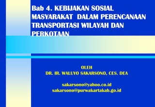 Bab 4. KEBIJAKAN SOSIAL MASYARAKAT DALAM PERENCANAAN TRANSPORTASI WILAYAH DAN PERKOTAAN 
OLEH 
DR. IR. WALUYO SAKARSONO, CES. DEA 
sakarsono@yahoo.co.id 
sakarsono@purwakartakab.go.id  