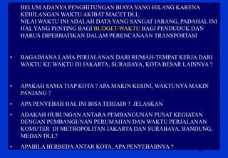 15 
•BELUM ADANYA PENGHITUNGAN BIAYA YANG HILANG KARENA KEHILANGAN WAKTU AKIBAT MACET DLL. 
•NILAI WAKTU INI ADALAH DATA YANG SANGAT JARANG, PADAHAL INI HAL YANG PENTING BAGI BUDGET-WAKTU BAGI PENDUDUK DAN HARUS DIPERHATIKAN DALAM PERENCANAAN TRANSPORTASI 
•BAGAIMANA LAMA PERJALANAN DARI RUMAH-TEMPAT KERJA DARI WAKTU KE WAKTU DI JAKARTA, SURABAYA, KOTA BESAR LAINNYA ? 
•APAKAH SAMA TIAP KOTA ? APA MAKIN KESINI, WAKTUNYA MAKIN PANJANG ? 
•APA PENYEBAB HAL INI BISA TERJADI ? JELASKAN 
•ADAKAH HUBUNGAN ANTARA PEMBANGUNAN PUSAT KEGIATAN DENGAN PEMBANGUNAN PERUMAHAN DAN WAKTU PERJALANAN KOMUTER DI METROPOLITAN JAKARTA DAN SURABAYA, BANDUNG, MEDAN DLL? 
•APABILA BERBEDA ANTAR KOTA, APA PENYEBABNYA ?  