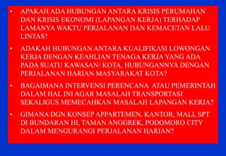 •APAKAH ADA HUBUNGAN ANTARA KRISIS PERUMAHAN DAN KRISIS EKONOMI (LAPANGAN KERJA) TERHADAP LAMANYA WAKTU PERJALANAN DAN KEMACETAN LALU LINTAS? 
•ADAKAH HUBUNGAN ANTARA KUALIFIKASI LOWONGAN KERJA DENGAN KEAHLIAN TENAGA KERJA YANG ADA PADA SUATU KAWASAN/ KOTA, HUBUNGANNYA DENGAN PERJALANAN HARIAN MASYARAKAT KOTA? 
•BAGAIMANA INTERVENSI PERENCANA ATAU PEMERINTAH DALAM HAL INI AGAR MASALAH TRANSPORTASI SEKALIGUS MEMECAHKAN MASALAH LAPANGAN KERJA? 
•GIMANA DGN KONSEP APPARTEMEN, KANTOR, MALL SPT DI BUNDARAN HI, TAMAN ANGGREK, PODOMORO CITY DALAM MENGURANGI PERJALANAN HARIAN?  