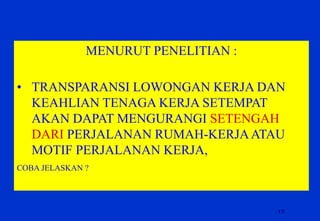 17 
MENURUT PENELITIAN : 
•TRANSPARANSI LOWONGAN KERJA DAN KEAHLIAN TENAGA KERJA SETEMPAT AKAN DAPAT MENGURANGI SETENGAH DARI PERJALANAN RUMAH-KERJA ATAU MOTIF PERJALANAN KERJA, 
COBA JELASKAN ?  