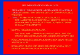 HAL INI DISEBABKAN ANTARA LAIN : 
1) SPESIALISASI LOWONGAN KERJA BERTAMBAH : KUALIFIKASI TENAGA SETEMPAT TDK BERHUB DENGAN LOWONGAN KERJA TERSEBUT 
2)TIDAK TRANSPARANNYA PASAR TENAGA KERJA : 
TIAP NAKER TDK TAHU LOWONGAN KERJA YG SESUAI DG KUALIFIKASI/KEAHLIANNYA YG ADA DI SEKITAR TEMPAT TINGGALNYA/ RUMAHNYA 
3)KURANG FLEKSIBEL PASAR KERJA : 
KITA TAHU ADA LOWONGAN SEKITAR RUMAH TAPI LEBIH SENANG KERJA DI TEMPAT LAMA, SB KEUNTUNGAN YG ADA 
4)PERJALANAN PROFESI LIBERAL KADANG BISA DEKAT RUMAH ATAU BISA JAUH 
5)BANYAKNYA ORANG USIA KERJA DI RUMAH TANGGA, SULIT MENGURANGI PERJALANAN RUMAH-KANTOR. 
 