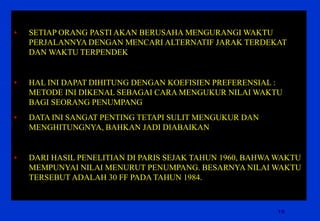 19 
•SETIAP ORANG PASTI AKAN BERUSAHA MENGURANGI WAKTU PERJALANNYA DENGAN MENCARI ALTERNATIF JARAK TERDEKAT DAN WAKTU TERPENDEK 
•HAL INI DAPAT DIHITUNG DENGAN KOEFISIEN PREFERENSIAL : METODE INI DIKENAL SEBAGAI CARA MENGUKUR NILAI WAKTU BAGI SEORANG PENUMPANG 
•DATA INI SANGAT PENTING TETAPI SULIT MENGUKUR DAN MENGHITUNGNYA, BAHKAN JADI DIABAIKAN 
•DARI HASIL PENELITIAN DI PARIS SEJAK TAHUN 1960, BAHWA WAKTU MEMPUNYAI NILAI MENURUT PENUMPANG. BESARNYA NILAI WAKTU TERSEBUT ADALAH 30 FF PADA TAHUN 1984.  