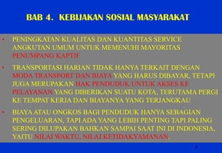 2 
•PENINGKATAN KUALITAS DAN KUANTITAS SERVICE ANGKUTAN UMUM UNTUK MEMENUHI MAYORITAS PENUMPANG KAPTIF 
•TRANSPORTASI HARIAN TIDAK HANYA TERKAIT DENGAN MODA TRANSPORT DAN BIAYA YANG HARUS DIBAYAR, TETAPI JUGA MERUPAKAN HAK PENDUDUK UNTUK AKSES KE PELAYANAN YANG DIBERIKAN SUATU KOTA, TERUTAMA PERGI KE TEMPAT KERJA DAN BIAYANYA YANG TERJANGKAU 
•BIAYA ATAU ONGKOS BAGI PENDUDUK HANYA SEBAGIAN PENGELUARAN, TAPI ADA YANG LEBIH PENTING TAPI PALING SERING DILUPAKAN BAHKAN SAMPAI SAAT INI DI INDONESIA, YAITU NILAI WAKTU, NILAI KETIDAKYAMANAN. 
BAB 4. KEBIJAKAN SOSIAL MASYARAKAT  