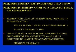 PEAK HOUR : KONSENTRASI DALAM WAKTU DAN TEMPAT 
PEAK HOUR INI BERBEDA ANTAR KOTA DAN ANTAR BENUA, APA PENYEBABNYA ? 
•KONSENTRASI LALU LINTAS PADA PEAK HOUR (MOTIF RUMAH-KANTOR ) 40% DARI TOTAL PERJALANAN SEHARI DI PARIS, 44 % DI SURABAYA TH 1994 
•DATA LALIN PADA THE PEAK HOUR INI ADALAH DATA FONDAMENTAL TRANSPORT KOTA YANG HARUS DIKETAHUI DALAM PERENCANAAN TRANSPORTASI MENGAPA JELASKAN ?  