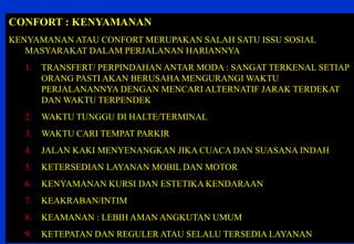 22 
CONFORT : KENYAMANAN 
KENYAMANAN ATAU CONFORT MERUPAKAN SALAH SATU ISSU SOSIAL MASYARAKAT DALAM PERJALANAN HARIANNYA 
1.TRANSFERT/ PERPINDAHAN ANTAR MODA : SANGAT TERKENAL SETIAP ORANG PASTI AKAN BERUSAHA MENGURANGI WAKTU PERJALANANNYA DENGAN MENCARI ALTERNATIF JARAK TERDEKAT DAN WAKTU TERPENDEK 
2.WAKTU TUNGGU DI HALTE/TERMINAL 
3.WAKTU CARI TEMPAT PARKIR 
4.JALAN KAKI MENYENANGKAN JIKA CUACA DAN SUASANA INDAH 
5.KETERSEDIAN LAYANAN MOBIL DAN MOTOR 
6.KENYAMANAN KURSI DAN ESTETIKA KENDARAAN 
7.KEAKRABAN/INTIM 
8.KEAMANAN : LEBIH AMAN ANGKUTAN UMUM 
9.KETEPATAN DAN REGULER ATAU SELALU TERSEDIA LAYANAN  