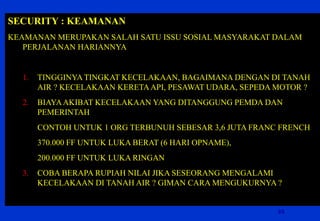 35 
SECURITY : KEAMANAN 
KEAMANAN MERUPAKAN SALAH SATU ISSU SOSIAL MASYARAKAT DALAM PERJALANAN HARIANNYA 
1.TINGGINYA TINGKAT KECELAKAAN, BAGAIMANA DENGAN DI TANAH AIR ? KECELAKAAN KERETA API, PESAWAT UDARA, SEPEDA MOTOR ? 
2.BIAYA AKIBAT KECELAKAAN YANG DITANGGUNG PEMDA DAN PEMERINTAH 
CONTOH UNTUK 1 ORG TERBUNUH SEBESAR 3,6 JUTA FRANC FRENCH 
370.000 FF UNTUK LUKA BERAT (6 HARI OPNAME), 
200.000 FF UNTUK LUKA RINGAN 
3.COBA BERAPA RUPIAH NILAI JIKA SESEORANG MENGALAMI KECELAKAAN DI TANAH AIR ? GIMAN CARA MENGUKURNYA ? 