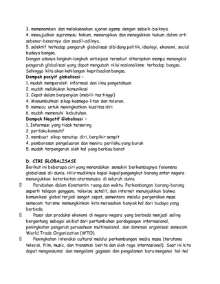 3. memanamkan dan melaksanakan ajaran agama dengan sebaik-baiknya. 
4. mewujudkan supremasu hokum, menerapkan dan menegakkan hukum dalam arti 
sebenar-benarnya dan seadil-adilnya. 
5. selektif terhadap pengaruh globalisasi dibidang politik, ideologi, ekonomi, social 
budaya bangsa. 
Dengan adanya langkah-langkah antisipasi tersebut diharapkan mampu menangkis 
pengaruh globalisasi yang dapat mengubah nilai nasionalisme terhadap bangsa. 
Sehingga kita akan kehilangan kepribadian bangsa. 
Dampak posiyif globalisasi : 
1. mudah memperoleh informasi dan ilmu pengetahuan 
2. mudah melakukan komunikasi 
3. Cepat dalam berpergian (mobili-tas tinggi) 
4. Menumbuhkan sikap kosmopo-litan dan toleran. 
5. memacu untuk meningkatkan kualitas diri. 
6. mudah memenuhi kebutuhan. 
Dampak Negatif Globalisasi : 
1. Informasi yang tidak tersaring 
2. perilaku konsutif 
3. membuat sikap menutup diri, berpikir sempit 
4. pemborosan pengeluaran dan meniru perilaku yang buruk 
5. mudah terpengaruh oleh hal yang berbau barat 
D. CIRI GLOBALISASI 
Berikut ini beberapa ciri yang menandakan semakin berkembagnya fenomena 
globalisasi dii dunia. Hilir mudiknya kapal-kapal pengangkut barang antar negara 
menunjukkan keterkaitan atarmanusia di seluruh dunia. 
Perubahan dalam Konstantin ruang dan waktu. Perkembangan barang-barang 
seperti telepon genggam, televise satelit, dan internet menunjukkan bahwa 
komunikasi global terjadi sangat cepat, sementara melalui pergerakan masa 
semacam turisme memungkinkan kita merasakan banyak hal dari budaya yang 
berbeda. 
Pasar dan produksi ekonomi di negara-negara yang berbeda menjadi saling 
bergantung sebagai akibat dari pertumbuhan perdagangan internasional, 
peningkatan pengaruh perusahaan multinasional, dan dominasi organisasi semacam 
World Trade Organization (WTO). 
Peningkatan interaksi cultural melalui perkembangan media masa (terutama 
televisi, film, music, dan transmisi berita dan olah raga internasional). Saat ini kita 
dapat mengonsumsi dan mengalami gagasan dan pengalaman baru mengenai hal-hal 
 
