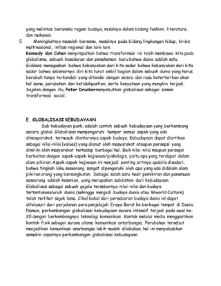 yang melintas beraneka ragam budaya, misalnya dalam bidang fashion, literature, 
dan makanan. 
Meningkatnya masalah bersama, mesalnya pada bidang lingkungan hidup, krisis 
multinasional, inflasi regional dan lain-lain. 
Kennedy dan Cohen menyimpulkan bahwa transformasi ini telah membawa kita pada 
globalisme, sebuah kesadaran dan pemahaman baru bahwa dunia adalah satu. 
Giddens menegaskan bahwa kebanyakan dari kita sadar bahwa kebanyakan dari kita 
sadar bahwa sebenarnya diri kita turut ambil bagian dalam sebuah dunia yang harus 
berubah tanpa terkendali yang ditandai dengan selera dan rasa ketertarikan akan 
hal sama, perubahan dan ketidakpastian, serta kenyataan yang mungkin terjadi. 
Sejalan dengan itu, Peter Druckermenyebutkan globalisasi sebagai zaman 
transformasi social. 
E. GLOBALISASI KEBUDAYAAN 
Sub kebudayan punk, adalah contoh sebuah kebudayaan yang berkembang 
secara global. Globalisasi mempengaruhi hamper semua aspek yang ada 
dimasyarakat, termasuk diantaranya aspek budaya. Kebudayaan dapat diartikan 
sebagai nilai-nilai (values) yang dianut oleh masyarakat ataupun persepsi yang 
dimiliki oleh masyarakat terhadap berbagai hal. Baik nilai-nilai maupun persepsi 
berkaitan dengan aspek-aspek kejiwaan/piskologis, yaitu apa yang terdapat dalam 
alam pikiran. Aspek-aspek kejiwaan ini menjadi penting artinya apabila disadari, 
bahwa tingkah laku seseorang sangat dipengaruhi oleh apa yang ada didalam alam 
pikiran orang yang bersangkutan. Sebagai salah satu hasil pemikiran dan penemuan 
seseorang adalah kesenian, yang merupakan subsistem dari kebudayaan. 
Globalisasi sebagai sebuah gejala tersebarnya nilai-nilai dan budaya 
tertentukeseluruh dunia (sehingga menjadi budaya dunia atau Wworld Culture) 
telah terlihat sejak lama. Cikal bakal dari persebaran budaya dunia ini dapat 
ditelusuri dari perjalanan para penjelajah Eropa Barat ke berbagai tempat di Dunia. 
Namun, perkembangan globalisasi kebudayaan secara intensif terjadi pada awal ke- 
20 dengan berkembangnya teknologi komunikasi. Kontak melalui media menggantikan 
kontak fisik sebagai sarana utama komunikasi antarbangsa. Perubahan tersebut 
menjadikan komunikasi anarbangsa lebih mudah dilakukan, hal ini menyebabkan 
semakin cepatnya perkembangan globalisasi kebudayaan. 
 