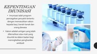 KEPENTINGAN
IMUNISASI
• Imunisasi ialah program
pencegahan penyakit tertentu
dengan memasukkan vaksin
kepada bayi, kanak-kanak dan
orang dewasa
• Vaksin adalah antigen yang telah
dilemahkan atau mati yang
disuntik ke dalam badan bagi
meningkatkan penghasilan
antibodi
 