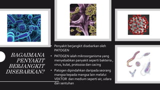 BAGAIMANA
PENYAKIT
BERJANGKIT
DISEBARKAN?
• Penyakit berjangkit disebarkan oleh
PATOGEN
• PATOGEN ialah mikroorganisma yang
menyebabkan panyakit seperti bakteria ,
virus, kulat, protozoa dan cacing
• Patogen dipindahkan daripada seorang
mangsa kepada mangsa lain melalui
VEKTOR dan medium seperti air, udara
dan sentuhan
 