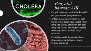 Penyakit
bawaan AIR
• Penyakit bawaan air disebabkan oleh
penggunaan air yang tercemar
• Antara punca pencemaran air ialah
bahan kimia berbahaya seperti nitrat
daripada aktiviti pertanian dan besi
daripada aktiviti perindustrian serta
mikroorganisma daripada najis
manusia
• Contoh penyakit bawaan air ialah
disentri ameba, kolera, demam
kepialu dan polio
 