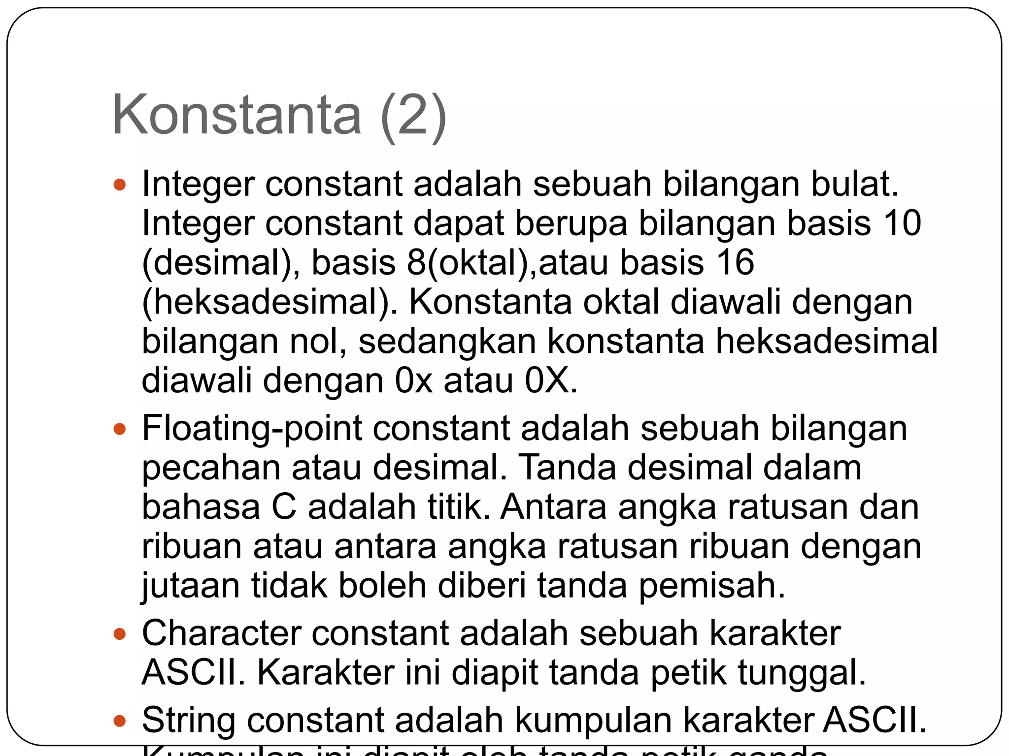 Konstanta (2)
 Integer constant adalah sebuah bilangan bulat.
  Integer constant dapat berupa bilangan basis 10
  (desimal), basis 8(oktal),atau basis 16
  (heksadesimal). Konstanta oktal diawali dengan
  bilangan nol, sedangkan konstanta heksadesimal
  diawali dengan 0x atau 0X.
 Floating-point constant adalah sebuah bilangan
  pecahan atau desimal. Tanda desimal dalam
  bahasa C adalah titik. Antara angka ratusan dan
  ribuan atau antara angka ratusan ribuan dengan
  jutaan tidak boleh diberi tanda pemisah.
 Character constant adalah sebuah karakter
  ASCII. Karakter ini diapit tanda petik tunggal.
 String constant adalah kumpulan karakter ASCII.
 