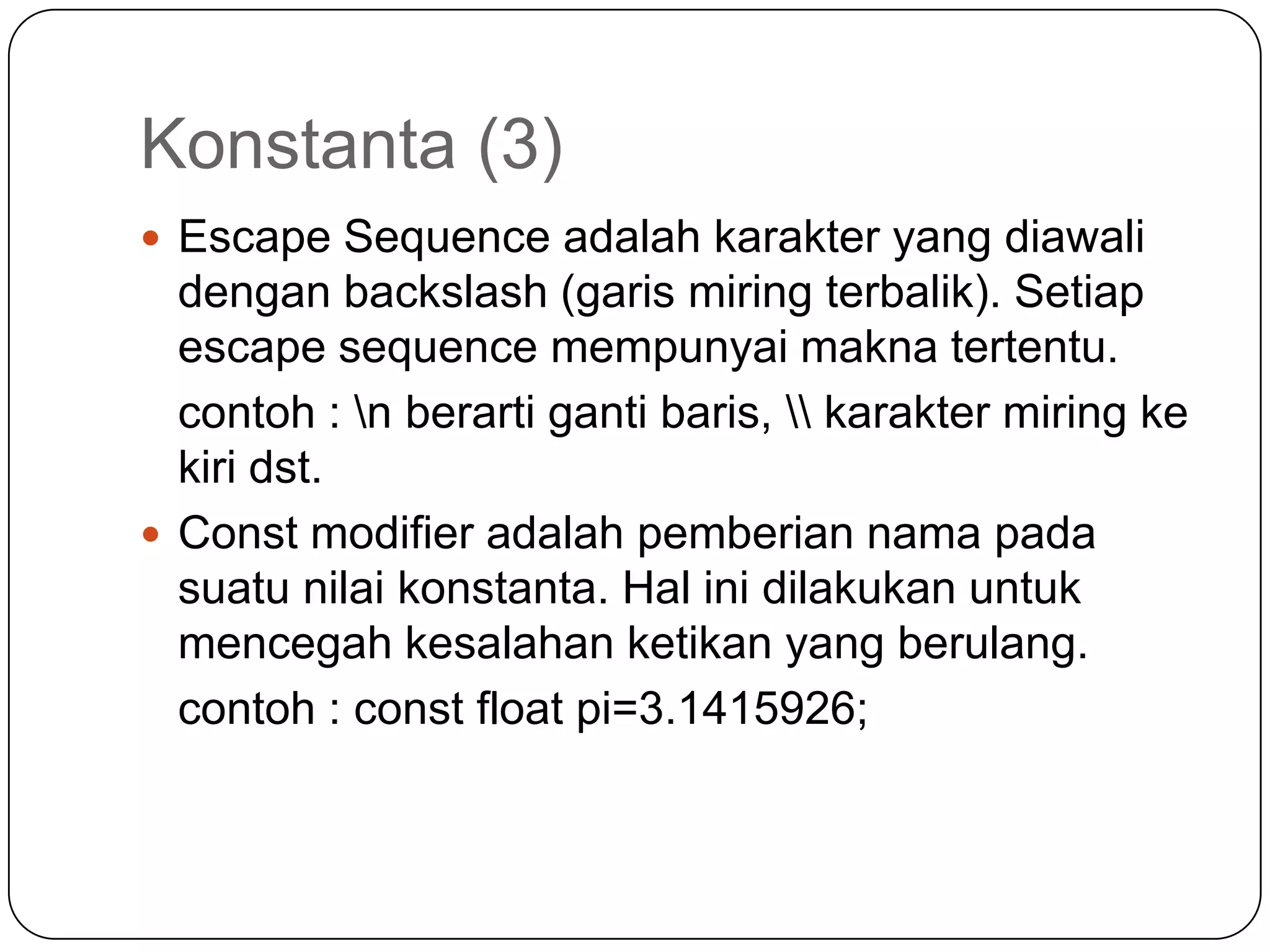 Konstanta (3)
 Escape Sequence adalah karakter yang diawali
  dengan backslash (garis miring terbalik). Setiap
  escape sequence mempunyai makna tertentu.
  contoh : n berarti ganti baris,  karakter miring ke
  kiri dst.
 Const modifier adalah pemberian nama pada
  suatu nilai konstanta. Hal ini dilakukan untuk
  mencegah kesalahan ketikan yang berulang.
  contoh : const float pi=3.1415926;
 